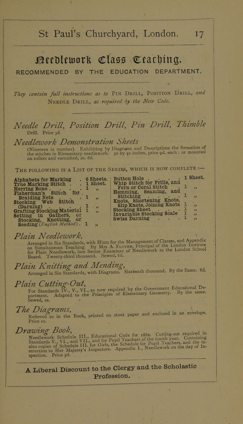 jStttiUiBorlt Class ctacliing. RECOMMENDED BY THE EDUCATION DEPARTMENT. They contain full instructiotis as to Pin Drill, Position Drill, and Needle Drill, as required by the Neio Code. Needle Drilly Position Drill, Pin Drill, Thimble Drill. Price 3d. Needlework Demonstration Sheets (Nineteen in number). Exhibiting by Diagraims and Descriptions the formation of the stitches in Elementary needlework. 30 by 22 inches, price pd. each ; or mounted on rollers and varnished, 2s. 6d. The following is a List of the Series, which is now complete :— 6 Sheets. 1 Sheet. 1 .. Button Hole .... Whip Stitch for Frills, and Fern or Coral Stitch Hemming, Seaming, and Stitching . • ^ • Knots, Shortening Knots, Slip Knots, Joining Knots Stocking Sheet . „. Invariable Stocking Scale Swiss Darning 1 Sheet. Alphabets for Marking True Marking Stitch . Herring Bone . . . , . Fisherman’s Stitch for Braiding Nets . Stocking Web Stitch (Darning) .... Grafting Stocking Material Setting in Gathers, or Stocking, Knotting, or Seeding (.English Method) . 1 „ Plain Needlework, ^ . a™..; in Six S«nd.ri. fsVS pSin‘NSd“lSf,tf. sSoJ’gxti. o“&.L,k » .h. L..do. Sxh=«l Boari Twenty-third thousand. Sewed, 6d. Plain Knitting and Mending, , „ ^ Arranged in Six Standards, with Diagrams. Sixteenth thousand. By the Same. Plain Cutting-Out, Sewed, is. • Book, printed on stout paper and enclosed in an envelope. Price IS. ^^SkScl^S^heiule III.. Educational Code^foj^^ 1^82^^ cSing Standards V., VI., and ^‘E. ffd for Pupi p^pil Teachers, and the m- stV^tio^n” Hfr S Appendix I., Needlework on the day of In- spection. Price 3d. A Liberal Discount to the Clergy and the Scholastic