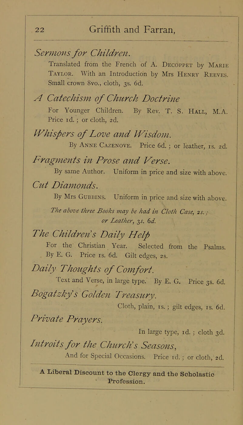 Sermons for Children. Translated from the French of A. Decoppet by Marie Taylor. With an Introduction by Mrs Henry Reeves. Small crown 8vo., cloth, 3s. 6d. A Catechism of Church Doctrine For Younger Children. By Rev. T. S. Hall, M.A. Price id. ; or cloth, 2d. Whispers of Love and Wisdom. By Anne Cazenove. Price 6d.; or leather, is. 2d. Fragments in Prose and Verse. By same Author. Uniform in price and size with above. Cztt Diamo7tds. By Mrs Gubbins. Uniform in price and size with above. The above three Books may be had in Cloth Case, 2s.; or Leather, 3^. (id. The Childrens Daily Help For the Christian Year. Selected from the Psalms. By E. G. Price is. 6d. Gilt edges, 2s. Daily Thoughts of Comfort. Text and Verse, in large type.' By E. G. Price 3s. 6d. Bogatzkf s Golden Treasury. Cloth, plain, is.; gilt edges, is. 6d. Private Prayers. In large type, id. ; cloth 3d. Introits for the ChurcPs Seasons, And for Special Occasions. Price id. ; or cloth, 2d. A Liberal Discount to the Clergy and the Scholastic I