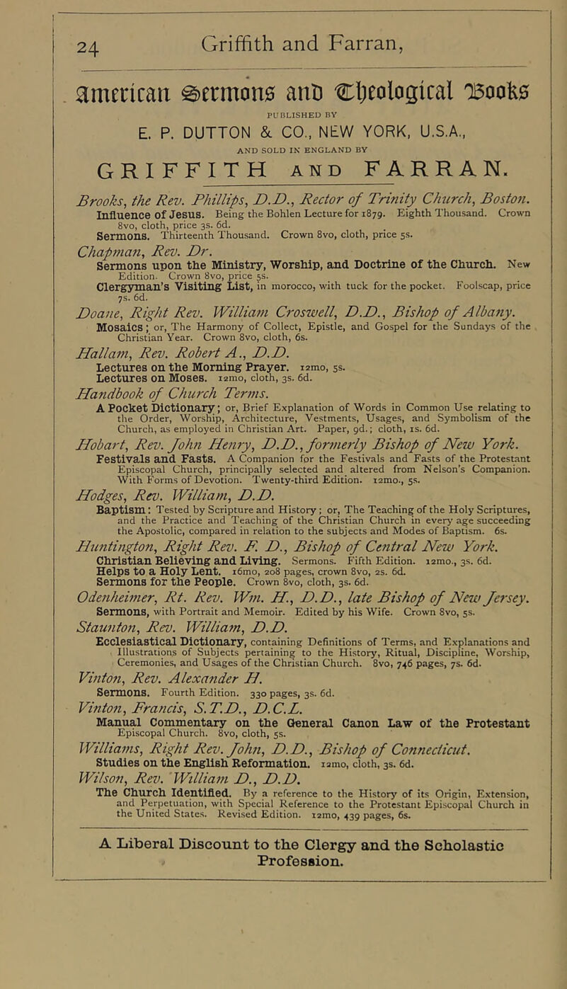 american ^ermcin0 anD djeological 0500^0 PUBLISHED BY E. P. DUTTON &. CO., NEW YORK. U.S.A,, AND SOLD IN ENGLAND BY GRIFF ITH AND FA R R A N. Brooks, the Rev. Phillips, P.D., Rector of Trinity Church, Boston. Influence of Jesus. Being the Bohlen Lecture for 1879. Eighth Thousand. Crown 8vo, cloth, price 3s. 6d. Sermons. Thirteenth Thousand. Crown 8vo, cloth, price 5s. Chapman, Rev. Dr. Sermons upon tlie Ministry, Worship, and Doctrine of the Church. New Edition. Crown 8vo, price 5s. Clergyman’s Visiting List, in morocco, with tuck for the pocket. Foolscap, price 7s. 6d. Doane, Right Rev. William Croswell, D.D., Bishop of Albany. Mosaics; or. The Harmony of Collect, Epistle, and Gospel for the Sundays of the Christian Year. Crown 8vo, cloth, 6s. Hallam, Rev. Robert A., D.D. Lectures on the Morning Prayer. lamo, 5s. Lectures on Moses. lamo, cloth, 3s. 6d. Handbook of Church Terins. A Pocket Dictionary; or. Brief E.xplanation of Words in Common Use relating to the Order, Worship, Architecture, Vestments, Usages, and Symbolism of the Church, as employed in Christian Art. Paper, pd.; cloth, is. 6d. Hobart, Rev. John Henry, D.D., formerly Bishop of New York. Festivals and Fasts. A Companion for the Festivals and Fasts of the Protestant Episcopal Church, principally selected and altered from Nelson’s Companion. With Forms of Devotion. Twenty-third Edition, lamo., ss. Hodges, Rev. William, D.D. Baptism: Tested by Scripture and History ; or. The Teaching of the Holy Scriptures, and the Practice and Teaching of the Christian Church in every age succeeding the Apostolic, compared in relation to the subjects and Modes of Baptism. 6s. Huntington, Right Rev. F. D., Bishop of Cetitral New York. Christian Believing and Living. Sermons. Fifth Edition, lamo., 3s. 6d. Helps to a Holy Lent. i6mo, 208 pages, crown 8vo, 2s. 6d. Sermons for the People. Crown 8vo, cloth, 3s. 6d. Odenheimer, Rt. Rev. Wm. H, D.D., late Bishop of New Jersey. Sermons, with Portrait and Memoir. Edited by his Wife. Crown 8vo, 5s. Staunton, Rev. William, D.D. Ecclesiastical Dictionary, containing Definitions of Terms, and Explanations and Illustrations of Subjects pertaining to the History, Ritual, Discipline, Worship, Ceremonies, and Usages of the Christian Church. 8vo, 746 pages, 7s. 6d. Vinton, Rev. Alexander H. Sermons. Fourth Edition. 330 pages, 3s. 6d. Vinton, Francis, S.T.D., D.C.L. Manual Commentary on the General Canon Law of the Protestant Episcopal Church. 8vo, cloth, 5s. Williams, Right Rev. John, D.D., Bishop of Connecticut. Studies on the English Reformation. lamo, cloth, 3s. 6d. Wilson, Rev. William D., D.D. The Church Identifled. By a reference to the History of its Origin, Extension, and Perpetuation, with Special Reference to the Protestant Episcopal Church in the United States. Revised Edition, xzmo, 439 pages, 6s. A Liberal Discount to the Clergy and the Scholastic