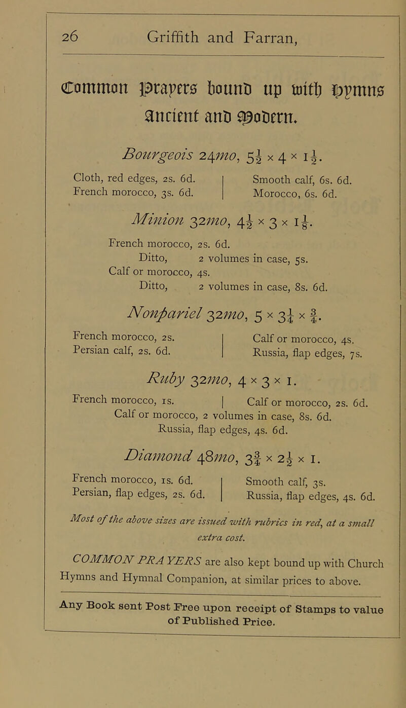 Common prapero bounn up toitb 5)pmn0 ancient anb ^oberm Boitrgeois 2./\mo, Ss x 4 x i|. Cloth, red edges, 2S. 6d. French morocco, 3s. 6d. Smooth calf, 6s. 6d. Morocco, 6s. 6d. Mmion 4i ^ 3 x French morocco, 2S. 6d. Ditto, 2 volumes in case, 5s. Calf or morocco, 4s. Ditto, 2 volumes in case, 8s. 6d. Nonpariel '^2mo, 5 x 3^ x French morocco, 2s. Persian calf, 2s. 6d. Calf or morocco, 4s. Russia, flap edges, 7 s. Ruby 2)2mo, 4 x 3 x i. French morocco, is. | Calf or morocco, 2S. 6d. Calf or morocco, 2 volumes in case, 8s. 6d. Russia, flap edges, 4s. 6d. Diamond \^mo^ 3i x 2^ x i. French morocco, is. 6d. Persian, flap edges, 2S. 6d. Smooth calf, 3s. Russia, flap edges, 4s. 6d. Most of the above sizes are issued with rubrics in red^ at a small extra cost. COMMON PR A YERS are also kept bound up with Church Hymns and Hymnal Companion, at similar prices to above. Any Book sent Post Free upon receipt of Stamps to value