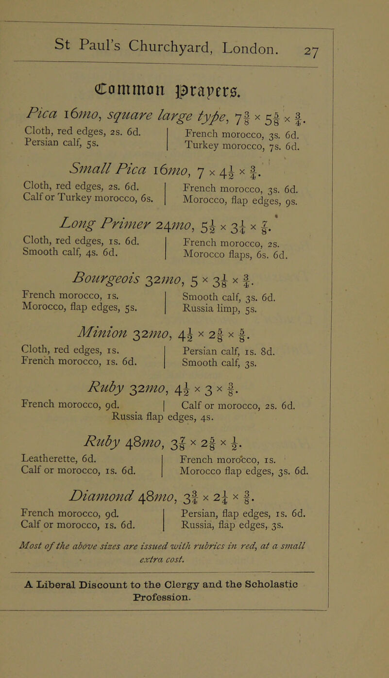 Common prapero. Pica i6nio, square large type, 7f 5f x | French morocco, 3s. 6d. Turkey morocco, 7s. 6d. Cloth, red edges, 2s. 6d. Persian calf, 5 s. Small Pica i6mo, 7 x 4J x |. Cloth, red edges, 2S. 6d. Calf or Turkey morocco, 6s. French morocco, 3s. 6d. Morocco, flap edges, 9s. Long Primer 2^mo, 5i x 3^ x | Cloth, red edges, is. 6d. Smooth calf, 4s. 6d. French morocco, 2 s. Morocco flaps, 6s. 6d. Bourgeois -yimo, 5 x 3^ x |. French morocco, is. Morocco, flap edges, 5s. Smooth calf, 3s. 6d. Russia limp, 5 s. Minion q^2mo, 4^ x 2fi- x ^ Cloth, red edges, is. French morocco, is. 6d. 2 -^8 8* Persian calf, is. 8d. Smooth calf, 3s. Ruby 2,2mo, 4i x 3 x French morocco, pd. | Calf or morocco, 2S. 6d. Russia flap edges, 4s. Ruby A^Smo, 3| x 2| x i. Leatherette, 6d. Calf or morocco, is. 6d. French moro'cco, is. Morocco flap edges, 3s. 6d. Diamond i\.Smo, 3I x 2^ x French morocco, pd. Calf or morocco, is. 6d. Persian, flap edges, is. 6d. Russia, flap edges, 3 s. Most of the above sizes are issued with rubrics in red, at a small extra cost. A Liberal Discount to the Clergy and. the Scholastic