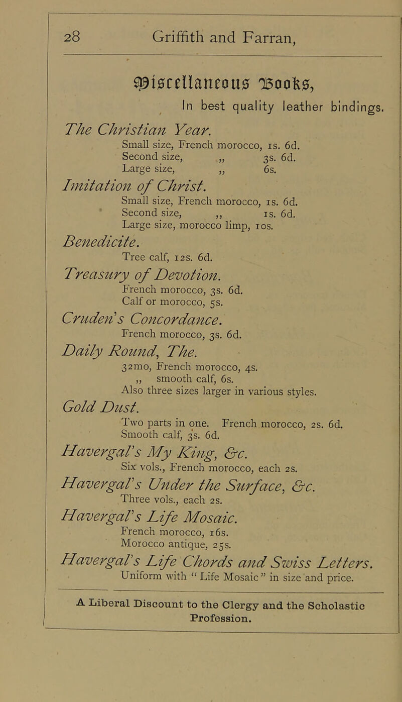 ^i0ceUaneou0 0500^0, In best quality leather bindings. The Christian Year. Small size, French morocco, is, 6d. Second size, „ 3s. 6d. Large size, „ 6s. Imitatio1^ of Christ. Small size, French morocco, is. 6d. Second size, ,, is. 6d. Large size, morocco limp, los. Benedicite. Tree calf, 12s. 6d. Treasury of Devotion. French morocco, 3s. 6d. Calf or morocco, 5 s. Crudejt^s Concordance. French morocco, 3s. 6d. Daily Ro^md^ The. 32010, French morocco, 4s. ,, smooth calf, 6s. Also three sizes larger in various styles. Gold Dust. Two parts in one. French morocco, 2s. 6d. Smooth calf, 3s. 6d. Haver gar s My King, &c. Six vols., French morocco, each 2 s. HavergaFs Under the Stirface, &c. Three vols., each 2s. Haver gar s Life Mosaic. French morocco, i6s. Morocco antique, 25s. Havergars Life Chords and Swiss Letters. Uniform with “ Life Mosaic ” in size and price. A Liberal Discount to the Clergy and the Scholastic