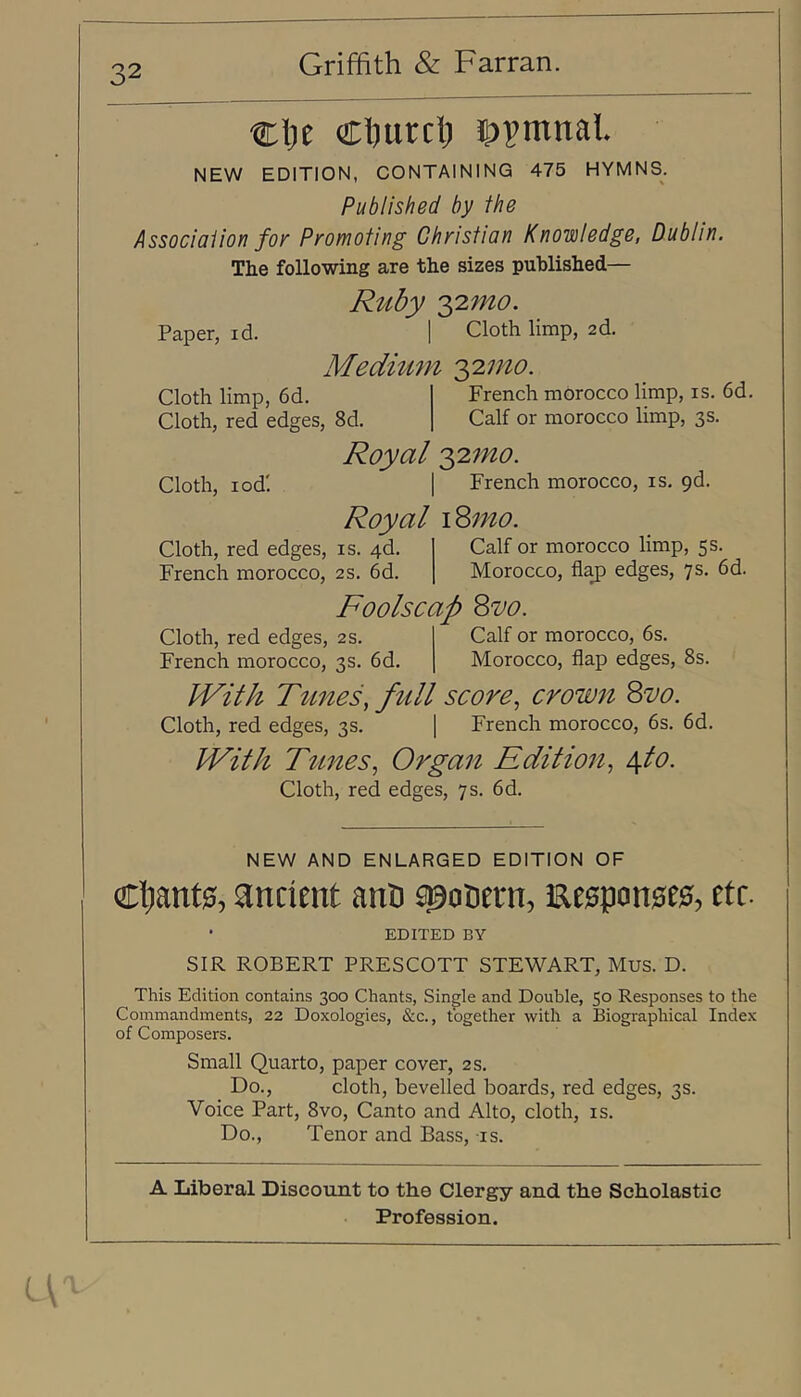 clje Cljurclj S)vmnal. NEW EDITION, CONTAINING 475 HYMNS. Published by the Association foy Promoting Christian Knowledge, Dublin. The following are the sizes published— Ruby 'yimo. Paper, id. 1 Cloth limp, 2d. Meditim 'yimo Cloth limp, 6d. Cloth, red edges, 8d. Cloth, lod! Cloth, red edges, is. 4d. French morocco, 2s. 6d French morocco limp, is. 6d. Calf or morocco limp, 3 s. Royal 2,'2tno. I French morocco, is. pd. Royal \^mo. Cloth, red edges, 2s. French morocco, 3s. 6d. Calf or morocco limp, 5 s. Morocco, flaj) edges, 7s. 6d. Foolscap Quo. Calf or morocco, 6s. Morocco, flap edges, 8s. With Tunes, ftdl score, crown Quo. Cloth, red edges, 3s. [ French morocco, 6s. 6d. With Tunes, Organ Edition, d^to. Cloth, red edges, 7s. 6d. NEW AND ENLARGED EDITION OF Ctant0, ancient anD spocetn, Eesponseg, etc. • EDITED BY SIR ROBERT PRESCOTT STEWART, Mus. D. This Edition contains 300 Chants, Single and Double, 50 Responses to the Commandments, 22 Doxologies, &c., together with a Biographical Index of Composers. Small Quarto, paper cover, 2 s. Do., cloth, bevelled boards, red edges, 3s. Voice Part, 8vo, Canto and Alto, cloth, is. Do., Tenor and Bass, is. A Liberal Discount to the Clergy and the Scholastic