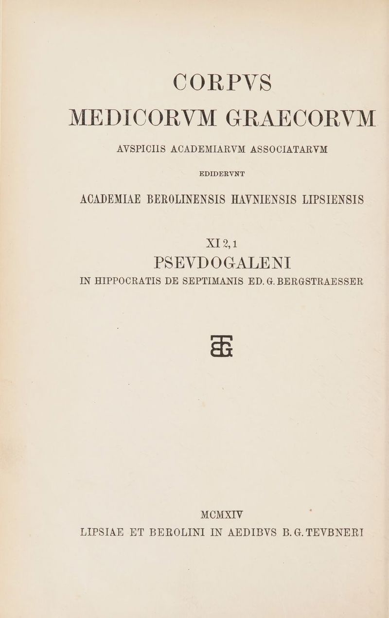 CORPVS MEDICORVM GRAECORVM AVSPICIIS ACADEMIARVM ASSOCIATARVM EDIDERVNT ACADEMIAE BEROLINENSIS HAVNIENSIS LIPSIENSIS XI2,1 PSEVDOGALENI IN HIPPOCRATIS DE SEPTIMANIS ED. G. BERGSTRAESSER 2 MCMXIV LIPSIAE ET BEROLINI IN AEDIBVS B.G. TEVBNERI