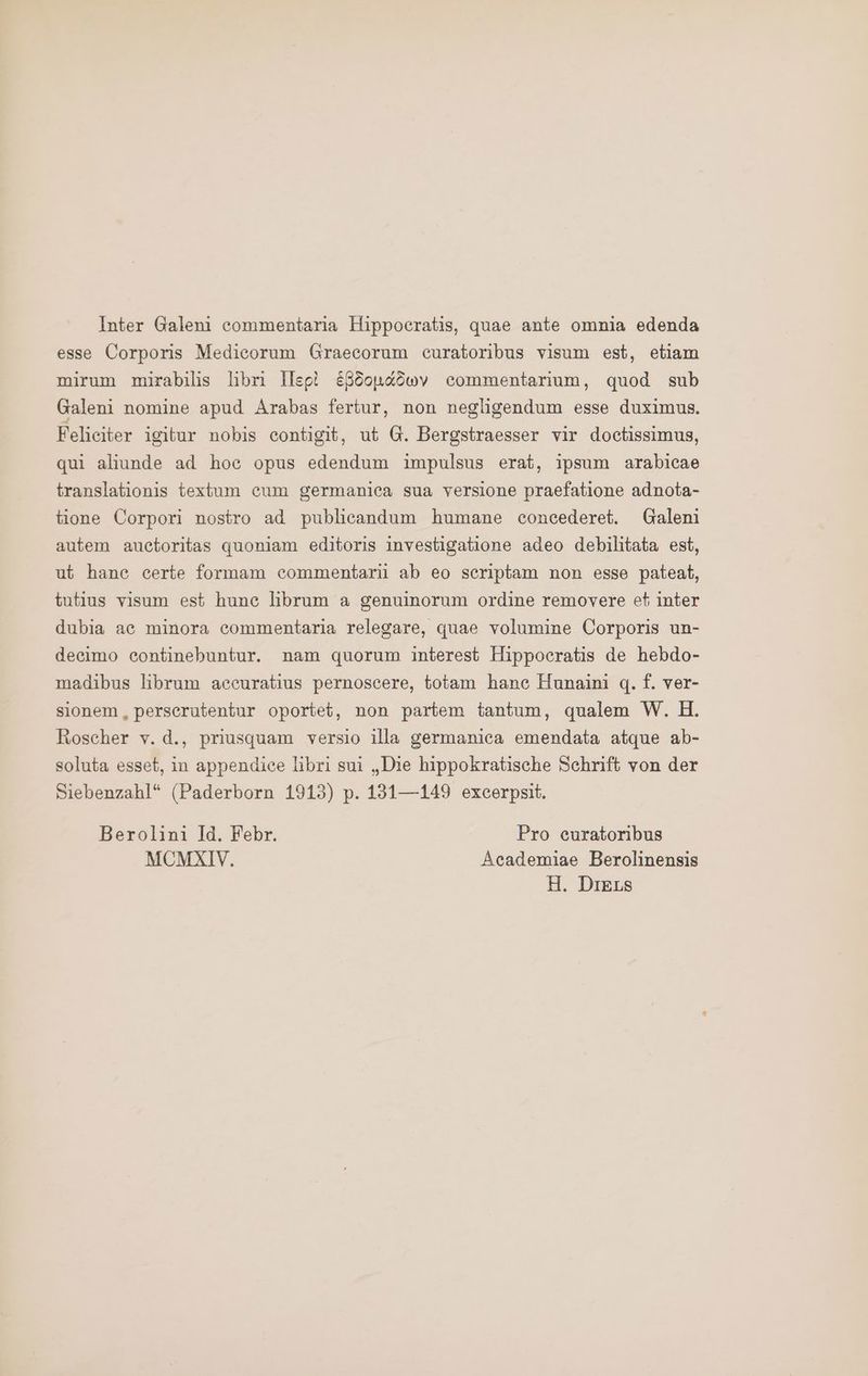 Inter Galeni commentaria Hippocratis, quae ante omnia edenda esse Corporis Medieorum Graecorum curatoribus visum est, etiam mirum mirabilis libri Ilepi EBöonaöwv commentarium, quod sub Galeni nomine apud Arabas fertur, non negligendum esse duximus. Feliciter igitur nobis contigit, ut G. Bergstraesser vir doctissimus, qui aliunde ad hoe opus edendum impulsus erat, ipsum arabieae translationis textum cum germaniea sua versione praefatione adnota- tione Corpori nostro ad publicandum humane concederet. Galeni autem auctoritas quoniam editoris investigatione adeo debilitata est, ut hane certe formam commentarii ab eo scriptam non esse pateat, tutius visum est hune librum a genuinorum ordine removere et inter dubia ae minora commentaria relegare, quae volumine Corporis un- decimo eontinebuntur. nam quorum interest Hippocratis de hebdo- madibus librum accuratius pernoscere, totam hanc Hunaini 0. 1. ver- sionem, perserutentur oportet, non partem tantum, qualem W. H. Roscher v. d., priusquam versio illa germaniea emendata atque ab- soluta esset, in appendiee libri sui „Die hippokratische Schrift von der Siebenzahl* (Paderborn 1913) p. 131—149 excerpsit. Berolini Id. Febr. Pro euratoribus MCMXIV. Academiae Berolinensis
