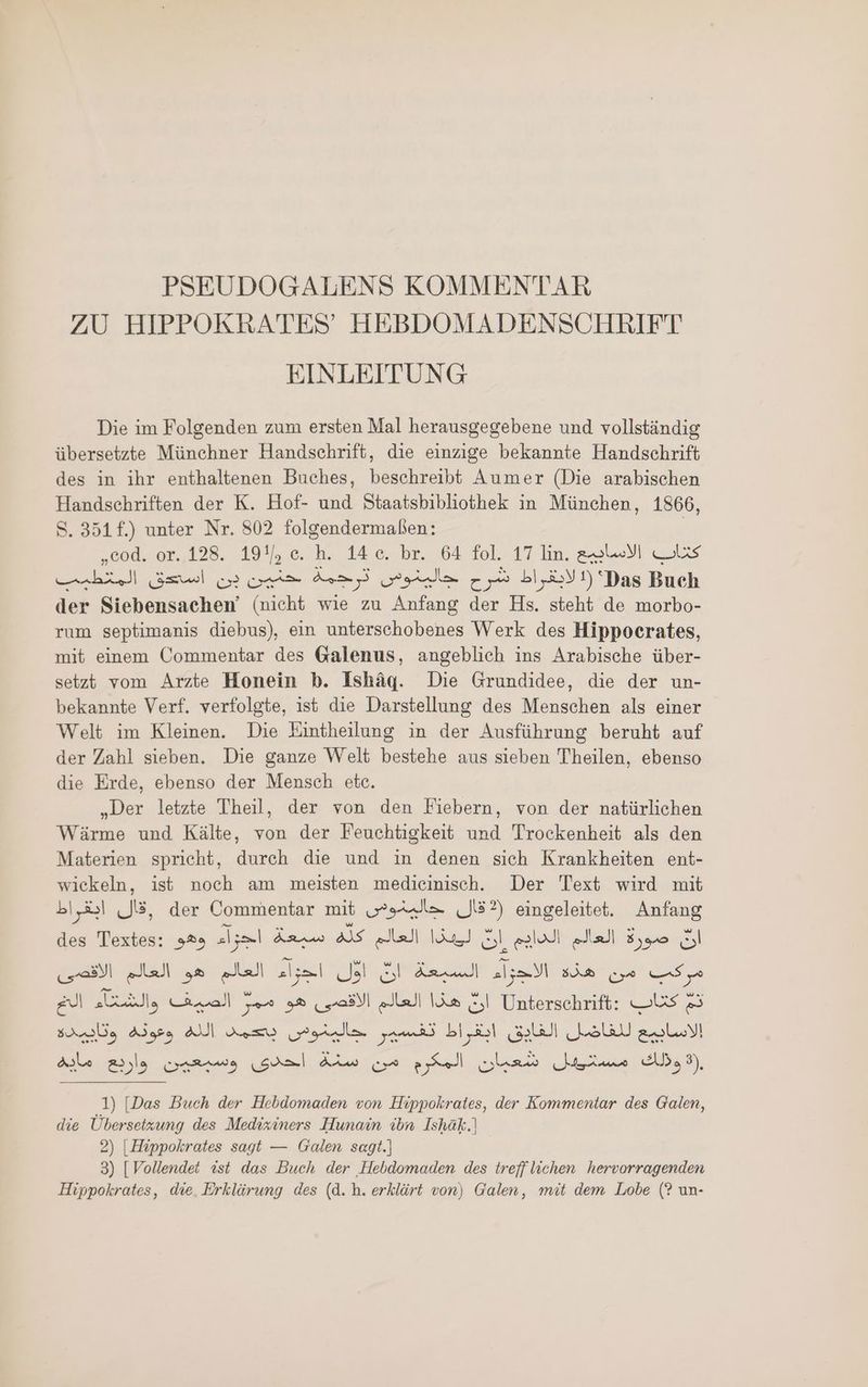 PSEUDOGALENS KOMMENTAR ZU HIPPOKRATES’ HEBDOMADENSCHRIFT EINLEITUNG Die im Folgenden zum ersten Mal herausgegebene und vollständig übersetzte Münchner Handschrift, die einzige bekannte Handschrift des in ihr enthaltenen Buches, beschreibt Aumer (Die arabischen Handschriften der K. Hof- und Staatsbibliothek in München, 1866, S. 351f.) unter Nr. 802 folgendermaßen: | ,cod. or. 128. 19!/, c. h. 14 c. br. 64 fol. 17 lin. الاساويخ läs المتطيب gel حنين بن A, لابقراط شرح حالينوس 1) Das Buch der Siebensachen’ (nicht wie zu Anfang der Hs. steht de morbo- rum septimanis diebus), ein unterschobenes Werk des Hippocrates, mit einem Commentar des Galenus, angeblich ins Arabische über- setzt vom Arzte Honein b. Isháq. Die Grundidee, die der un- bekannte Verf. verfolgte, 155 die Darstellung des Menschen als einer Welt im Kleinen. Die Eintheilung in der Ausführung beruht auf der Zahl sieben. Die ganze Welt bestehe aus sieben Theilen, ebenso die Erde, ebenso der Mensch etc. „Der letzte Theil, der von den Fiebern, von der natürlichen Wärme und Kälte, von der Feuchtigkeit und Trockenheit als den Materien spricht, durch die und in denen sich Krankheiten ent- wickeln, ist noch am meisten medicinisch. Der Text wird mit ,قال ابقراط der Commentar mit قال جاليخوص 2 eingeleitet. Anfang des Textes: انّ صورة العالم الدايم انْ فيد العا كلم سبعة اجواء وهو اول اجواء العالم هو العالم الاقصى SD مركب من هذة الاجواء السبعة الخ ill, هذا العالم الاقصى هو ممرٌ الصيف 5| Unterschrift: Us 23 الله وعونه وتايبيده ouem) Agila us الاسابيع للفاضل الفايق ابقراط 1) [Das Buch der Hebdomaden von Hippokrates, der Kommentar des Galen, die Übersetzung des Medixiners Hunain ibn Ishäk.) 2) |Hippokrates sagt — Galen sagt.) 3) [Vollendet «st das Buch der Hebdomaden des treff lichen hervorragenden Hippokrates, die. Erklärung des (d.h. erklärt von) Galen, mit dem Lobe (? un-