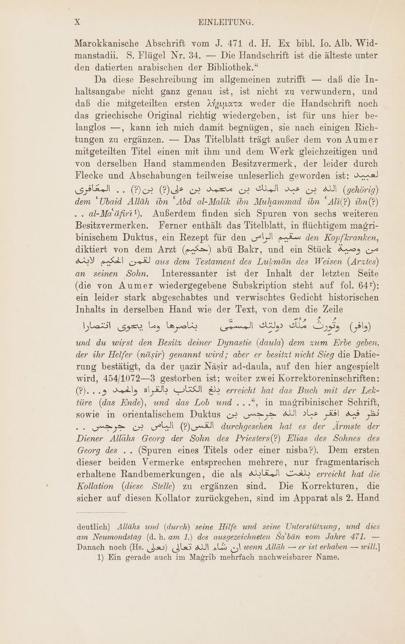 Marokkanische Absehrift vom J. 471 d. H. Ex bibl. Io. Alb. Wid- manstadn. S. Flügel Nr. 34. — Die Handschrift ist die älteste unter den datierten arabischen der Bibliothek.“ Da diese Beschreibung im allgemeinen zutrifft — daß die In- haltsangabe nicht ganz genau ist, ist nicht zu verwundern, und daß die mitgeteilten ersten Ankara weder die Handschrift noch das griechische Original richtig wiedergeben, ist für uns hier be- langlos —, kann ich mich damit begnügen, sie nach einigen Rich- tungen zu ergänzen. — Das Titelblatt trägt außer dem von Aumer mitgeteilten Titel einen mit ihm und dem Werk gleichzeitigen und von derselben Hand stammenden Besitzvermerk, der leider durch Flecke und Abschabungen teilweise unleserlich geworden ist: Az. بن ©2) . . المعافرى (Puis الله بن عبد الملك بن محمد بن (gehörig) dem 'Ubaid Allàh ibn Abd al-Malik ibn Muhammad ibn Al?) ibn(?) . al-Ma'àfirit). Außerdem finden sich Spuren von sechs weiteren Besitzvermerken. Ferner enthält das Titelblatt, in flüchtigem magri- binischem Duktus, ein Rezept für den (5l se den Kopfkranken, diktiert von dem Arzt (حكيم) abü Bakr, und ein Stück من وصية c aus dem Testament des Lukmäan des Weisen (Arztes) الحكيم لاينه an seinen Sohn. Interessanter ist der Inhalt der letzten Seite (die von Aumer wiedergegebene Subskription steht auf fol. 647): ein leider stark abgeschabtes und verwischtes Gedicht historischen Inhalts in derselben Hand wie der Text, von dem die Zeile el دولك المسمّى 2 بناصرها وما يصحوى A Sn, (وافر) und dw wirst den Besitz deiner Dynastie (daula) dem zum Erbe geben, der ihr Helfer (nagir) genannt wird; aber er besitzt nicht Sieg die Datie- rung bestätigt, da der uazir Näsir ad-daula, auf den hier angespielt wird, 454/1072—3 gestorben ist; weiter zwei Korrektoreninschriften: بلغ الكئاب بالغراه والحمد و...©9) erreicht hat das Buch mit der Lek- türe (das Ende), und das Lob und ...*, in magribinischer Schrift, sowie in orientalischem Duktus نظر فيه افقر عياد الله جرحس بن .. QA بن ll (P) الفسى durchgesehen hat es der Ärmste der Diener Allahs Georg der Sohn des Priesters(?) Elias des Sohnes des Georg des .. (Spuren eines Titels oder einer nisba?). Dem ersten dieser beiden Vermerke entsprechen mehrere, nur fragmentarisch erhaltene Randbemerkungen, die als بلغت المقابله erreicht hat die Kollation (diese Stelle) zu ergänzen sind. Die Korrekturen, die sicher auf diesen Kollator zurückgehen, sind im Apparat als 2. Hand deutlich) Allähs und (durch) seine Hilfe und seine Unterstützung, und dies am Neumondstag (d.h. am 1.) des ausgezeichneten Sa’ban vom Jahre 471. — Danach noch (Hs. | 3&3) شاء الله تعالى „I wenn Allah — er ist erhaben — will.) 1) Ein gerade auch im Magrib mehrfach nachweisbarer Name.