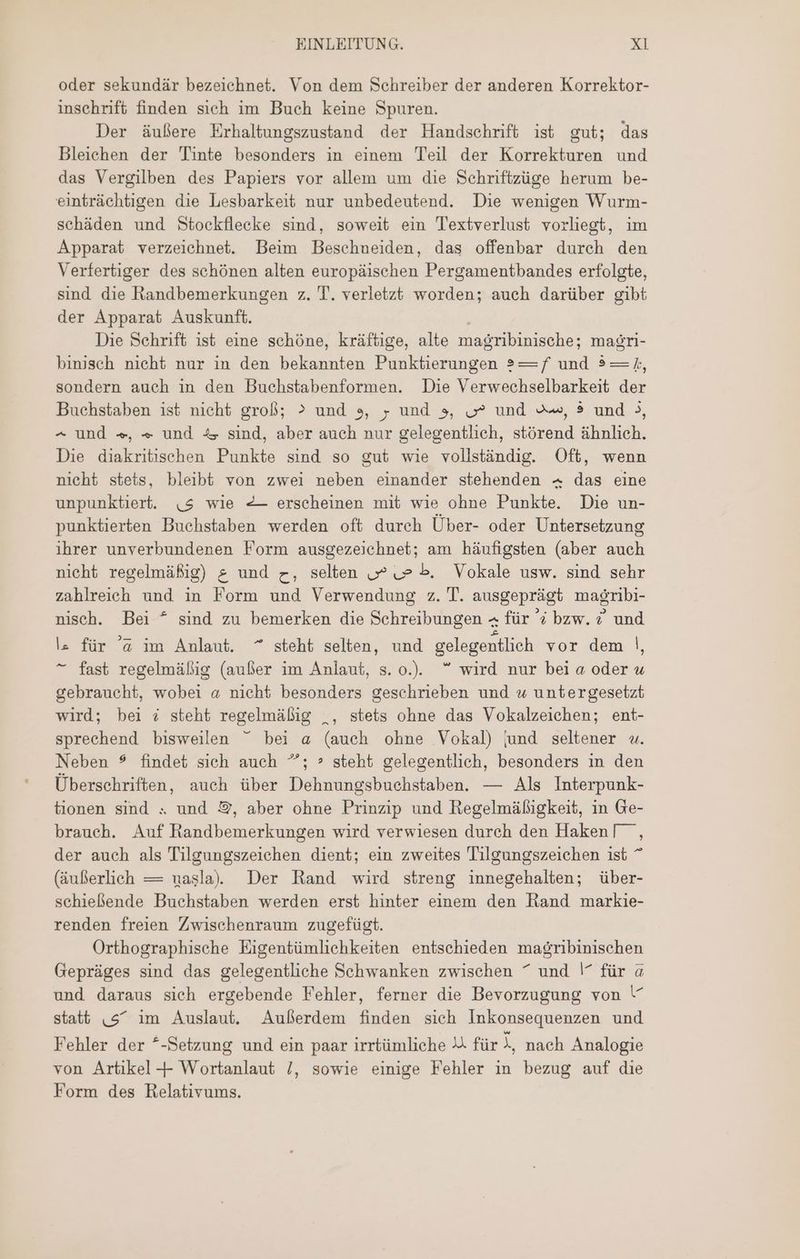 oder sekundär bezeichnet. Von dem Schreiber der anderen Korrektor- inschrift finden sich im Buch keine Spuren. Der äußere Erhaltungszustand der Handschrift ist gut; das Bleichen der Tinte besonders in einem Tei der Korrekturen und das Vergilben des Papiers vor allem um die Schriftzüge herum be- einträchtigen die Lesbarkeit nur unbedeutend. Die wenigen Wurm- schäden und Stockflecke sind, soweit ein Textverlust vorliegt, im Apparat verzeichnet. Beim Beschneiden, das offenbar durch den Verfertiger des schönen alten europäischen Pergamentbandes erfolgte, sind die handbemerkungen z. T. verletzt worden; auch darüber gibt der Apparat Auskunft. Die Schrift ist eine schöne, kräftige, alte magribinische; magri- binisch nicht nur in den bekannten Punktierungen ?— f und ? — /, sondern auch in den Buchstabenformen. Die Verwechselbarkeit der Buchstaben ist nicht groß; > und 9, عر und 3, ص und رست ? und >, ^ und +», « und % sind, aber auch nur gelegentlich, störend ähnlich. Die diakritischen Punkte sind so gut wie vollständig. Oft, wenn nicht stets, bleibt von zwei neben einander stehenden + das eine unpunktiert. (5 wie -— erscheinen mit wie ohne Punkte. Die un- punktierten Buchstaben werden oft durch Über- oder Untersetzung ihrer unverbundenen Form ausgezeichnet; am häufigsten (aber auch nicht regelmäßig) ع und رح selten ص ص b. Vokale usw. sind sehr zahlreich und in Form und Verwendung z. T. ausgeprägt masribı- nisch. Bei ^ sind zu bemerken die Schreibungen م für 4 bzw. © und عا für @ im Anlaut. ^ steht selten, und gelegentlich vor dem |, ^ fast regelmäßig (aufer im Anlaut, s. o.). wird nur bei a oder u gebraucht, wobei « nicht besonders geschrieben und w untergesetzt wird; bei ö steht regelmäßig _, stets ohne das Vokalzeichen; ent- sprechend bisweilen bei a (auch ohne Vokal) jund seltener «. Neben $ findet sich auch ^; > steht gelegentlich, besonders in den Überschriften, auch über Dehnungsbuchstaben. — Als Interpunk- tionen sind « und 9, aber ohne Prinzip und Regelmäßigkeit, in Ge- brauch. Auf Randbemerkungen wird verwiesen durch den Haken! , der auch als Tilgungszeichen dient; ein zweites Tilgungszeichen ist ^ (äußerlich — uasla) Der Rand wird streng innegehalten; über- schießende Buchstaben werden erst hinter einem den Rand markie- renden freien Zwischenraum zugefügt. Orthographisehe Eigentümlichkeiten entschieden magribinischen Gepräges sind das gelegentliche Schwanken zwischen ^ und |^ für a und daraus sich ergebende Fehler, ferner die Bevorzugung von > statt 5“ im Auslaut. Außerdem finden sich Inkonsequenzen und Fehler der *-Setzung und ein paar irrtümliche 4 für A, nach Analogie von Artikel-+ Wortanlaut /, sowie einige Fehler in bezug auf die Form des Relativums.