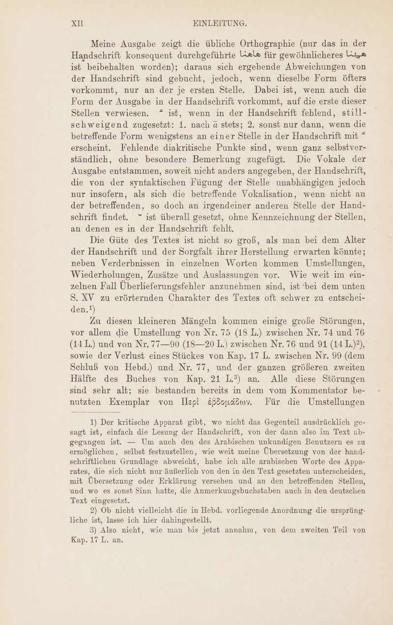 Meine Ausgabe zeigt die übliche Orthographie (nur das in der Handschrift konsequent durchgeführte Ute für gewöhnlicheres Us ist beibehalten worden); daraus sich ergebende Abweichungen von der Handschrift sind gebucht, jedoch, wenn dieselbe Form öfters vorkommt, nur an der je ersten Stelle. Dabei ist, wenn auch die Form der Ausgabe in der Handschrift vorkommt, auf die erste dieser Stellen verwiesen. ^ ist, wenn in der Handschrift fehlend, still- schweigend zugesetzt: 1. nach à stets; 2. sonst nur dann, wenn die betreffende Form wenigstens an einer Stelle in der Handschrift mit ^ erscheint. Fehlende diakritische Punkte sind, wenn ganz selbstver- ständlich, ohne besondere Bemerkung zugefügt. Die Vokale der Ausgabe entstammen, soweit nicht anders angegeben, der Handschrift, die von der syntaktischen Fügung der Stelle unabhängigen jedoch nur insofern, als sich die betreffende Vokalisation, wenn nicht an der betreffenden, so doch an irgendeiner anderen Stelle der Hand- schrift findet. ^ ist überall gesetzt, ohne Kennzeichnung der Stellen, an denen es in der Handschrift fehlt. Die Güte des Textes ist nicht so groß, als man bei dem Alter der Handschrift und der Sorgfalt ihrer Herstellung erwarten könnte; neben Verderbnissen in einzelnen Worten kommen Umstellungen, Wiederholungen, Zusätze und Auslassungen vor. Wie weit im ein- zelnen Fall Überlieferungsfehler anzunehmen sind, ist ‘bei dem unten 5. XV zu erörternden Charakter des Textes oft schwer zu entschei- den.?) Zu diesen kleineren Mángeln kommen einige grofe Stórungen, vor allem die Umstellung von Nr. 75 (18 L.) zwischen Nr. 74 und 76 (14 L.) und von Nr. 77—90 (18—20 L.) zwischen Nr. 76 und 91 (14 L.)?), sowie der Verlust eines Stückes von Kap. 17 L. zwischen Nr. 99 (dem Schluß von Hebd.) und Nr. 77, und der ganzen größeren zweiten Hälfte des Buches von Kap. 21 L.?) an. Alle diese Störungen sind sehr alt; sie bestanden bereits in dem vom Kommentator be- nutzten Exemplar von llegi EBöoundöwoy Für die Umstellungen 1) Der kritische Apparat gibt, wo nicht das Gegenteil ausdrücklich ge- sagt ist, einfach die Lesung der Handschrift, von der dann also im Text ab- gegangen ist. — Um auch den des Arabischen unkundigen Benutzern es zu ermöglichen, selbst festzustellen, wie weit meine Übersetzung von der hand- schriftlichen Grundlage abweicht, habe ich alle arabischen Worte des Appa- rates, die sich nicht nur äußerlich von den in den Text gesetzten unterscheiden, mit Übersetzung oder Erklärung versehen und an den betreffenden Stellen, und wo es sonst Sinn hatte, die Anmerkungsbuchstaben auch in den deutschen Text eingesetzt. 2) Ob nicht vielleicht die in Hebd. vorliegende Anordnung die ursprüng- liche ist, lasse ich hier dahingestellt. 3) Also nicht, wie man bis jetzt annahm, von dem zweiten Teil von Kap. 17 L. an.