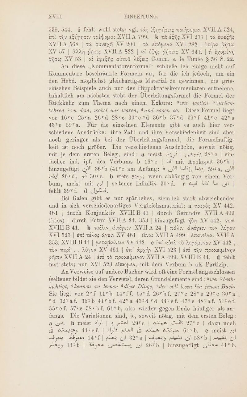 539. 544. i fehlt wohl stets; vgl. يله‎ Einyrosıs rovjoopoc XVII A 524, Ent «yy Einynow vpédopac XVILA 799. k cà Eins XVI 277 | xà &amp;geEijc XVII A 568 | 52 cuveysj; XV 200 | بنع‎ &amp;mópeva XVI 282 | &amp;xépo. jog XV 57 | &amp;XAv جوم‎ XVILA 822 | at 5274 يدوام‎ XV 64 f. | 5 &amp;yopév, briots XV 53 | at égs&amp;fjig امعنه‎ AéCew; Comm. s. le Timée 5 56 8. 22. An diese „Kommentatorenformel“ schließe ich einige nicht auf Kommentare beschränkte Formeln an, für die ich jedoch, um ein den Hebd. möglichst gleichartiges Material zu gewinnen, die grie- chischen Beispiele auch nur den Hippokrateskommentaren entnehme. Inhaltlich am nächsten steht der Überleitungsformel die Formel der Rückkehr zum Thema nach einem Exkurs: 2wir wollen ®zwrück- kehren °xu dem, wobei wir waren, Aund sagen so. Diese Formel liegt vor 16ve.25v*a 96*d 28Xe, 90re vdoO6€ b. 37243917, 414 e 74 43re 59ra. Für die einzelnen Elemente gibt es auch hier ver- schiedene Ausdrücke; ihre Zahl und ihre Verschiedenheit sind aber noch geringer als bei der Überleitungsformel, die Formelhaftig- keit ist noch größer. Die verschiedenen Ausdrücke, soweit nötig, mit je dem ersten Beleg, sind: a meist 2 | ينبغى‎ 2896 | ein- facher ind. ipf. des Verbums b 16ve | !® mit Apokopat 36rb | hinzugefügt الان‎ 36:5 (41c am Anfang: الان ذ‎ Usa), Las! 59r, الان‎ ايضا‎ 26rd, m 30rc. b stets >); wenn abhängig von einem Ver- bum, meist mit أن‎ | seltener Infinitiv 3070. الى ما كنا فيه م6‎ | fehlt 39512. d Js. Bei Galen gibt es nur spärliches, ziemlich stark abweichendes und in sich verschiedenartiges Vergleichsmaterial: a xaupös XV 442. 461 | durch Konjunktiv XVIIIB41 | durch Gerundiv XVII A 499 (ittov) | durch Futur XVILA 24. 353 | hinzugefügt jq XV 442, vov XVIILB 41. b oral avaysv XVIL A 24 | mát dvdyeıy Toy Aöyov XVI 523 | Ent t£Aoc &amp;yeww XV 461 | tevar XVILA 499 | Eraveevar XVIL A 353. XVIILB 41 | neraßatverv XV 442. € Em’ axo ذه‎ Aeyönevov XV 442 | tby mepl .. Aöyov XV 461 | ex àoyfj» XVI 523 | Ent cv. mpoxetpévny &amp;fjowy XVILA 24 | eni xó mpoxstpevoy XVILA 499. XVIILB 41. d fehlt fast stets; nur XVI 523 einwpev, mit dem Verbum b als Partizip. An Verweise auf andere Bücher wird oft eine Formel angeschlossen (seltener bildet sie den Verweis), deren Grundelemente sind: *wer Pbeab- sichtigt, kennen xw lernen Idiese Dinge, ®der soll lesen fin jenem Buch. Sie liegt vor 2rf 11*b 14311. 15Yd 26v bf, 256 28Ye 29re 307a , vd 92Yaf. 35Tb 415 0.15. 42va 49*d va 44vet?47ve 48vaf. 517-6 6 55Yef. 56 58v bf. 61 b, also wieder gegen Ende häufiger als an- fangs. Die Variationen sind, je, soweit nötig, mit dem ersten Beleg: à .من‎ b meist د | اراد‎ Aal 29re | همشه‎ C35 2756 | dazu noeh &amp; Au 509 44Vef. | العلم ؤاراد‎ TOMUS حركدد‎ 6155. e meist ان‎ أن بعلم | 14*82 معرفة | يعرف‎ 32Ya | ويعرف‎ er ان‎ 585 | ee ان‎ ass 11*58 | ان يستقصى معرفة‎ 2655 | hinzugefügt | 417 b.