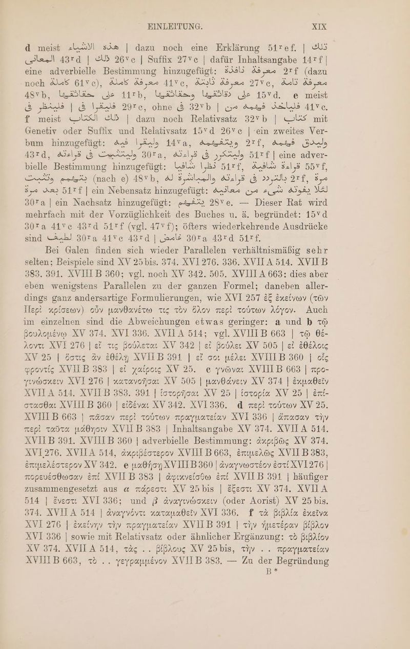 d meist هذه الاشياء | dazu noch eine Erklärung 51ref, | تلك المعائق 43rd | ذلك 26ve | Suffix 27ve | dafür Inhaltsangabe 147f | eine adverbielle Bestimmung hinzugefügt: $336 معرفة 2rf I: noeh àJ45 GEF e), Alk Ada 417 و à مع. ف 2 Ao äs 48vp, Wäle (de 11th, lin le Le 15 d. e ER فليقرا فى | فلينظر فى 2926, ohne & 3255 | فلياحذ 453 من 41Vc, f meist „US ذلك | dazu noch Relativsatz 32Yb | „Us mit Genetiv oder Suffix und Relativsatz 157 01 26Ve | ein zweites Ver- bum hinzugefügt: 449 وليقرا 1450, 42235 271, 4x53 ولميدق 430, ولمتكرر فى 43:1,8 ,3028 وليتشبيت فى قراءته 511+ | eine adver- bielle Bestimmung hinzugefügt: نظرا شافيا 51rf, Ali قراءة 5574, Cs e A (nach e) ASY b, AJ RETIA el, 5 T 2, X iui ‚Sp 0 مر o2» 5127 | ein 8 NM a, من p 5 MS ه307 | ein Nachsatz hinzugefügt: «sis 28v e. — Dieser Rat wird mehrfach mit der Vorzüglichkeit des Buches u. à. begründet: 15vd 30Ta 415 ع 43*d 5171 (vgl. 47v f); öfters wiederkehrende Ausdrücke sind لطيف 30ra 41Ve 43rd | غامض 30:5 43:0 15 Bei Galen finden sich wieder Parallelen verhältnismäßig sehr selten; Beispiele sind XV 25 bis. 374. XV1276. 336. XVILA 514. XVII B 383. 391. XVIII B 360; vgl. noch XV 342. 505. XVIII A 663: dies aber eben wenigstens Parallelen zu der ganzen Formel; daneben aller- dings ganz andersartige Formulierungen, wie XVI 257 25 &xe(vov (16v أمع11 xploewv) obv navdaverw ct; Toy ÖAov mepl Tobrwv Aöyov. Auch im einzelnen sind die Abweichungen etwas geringer: a und b © BouAopévo XV 374. XVI 336. XVILA 514; vgl. XVIIIB 663 | «à 68- Aoyct XVI 276 | ei ttg pobAevat XV 342 | et Bobder XV 505 | et 80&Aotc XV 25 | öous Av 30825 XVILB 391 | ei cot péAec XVIILB 360 | oic gpovytíg XVILB 383 | ei yatpaıs XV 25. e yvovar XVIII B 663 | xpo- بعلتو رار XVI 276 | xaxavotrjica. XV 505 | pnavyOdvyew XV 374 | éxpaOety XVII A 514. XVIIB 383. 391 | totopfjoae XV 25 | toxvopía. XV 25 | &nt- otac0ac XVIII B 360 | eiGévac XV 342. XVI 336. d mepi امعنامع XV 25. XVIII B 663 | n&oav mepl Tobtwy rpayparelav XVI 336 | änaoav civ mepi vaca paO0noty XVII B 383 | Inhaltsangabe XV 374. XVII 514. XVII B 391. XVIII B 360 | adverbielle Bestimmung: &xpipog XV 374. XV1276. XVILA 514, axpıßeotepov XVIII B 663, Enınerög XVII B 383, &ntpeAéovepoy XV 342. e روه 0هن XVIILB 360 | avayvworeov 2621171216 | ropeveodwoay int XVII B 383 | duınveiodo Ent XVII B 391 | häufiger zusammengesetzt aus © napeotı XV 25 bis | ESeotu XV 374. XVILA 514 | éveoxt. XVI 336; und 8 dvayıyaoxeıy (oder Aorist) XV 25 bis. 314. XVIIA 514 | avayvöovıı naranadeiv XVI 336. f x& Bua Exreiva XVI 276 | Erebunv Ti» npayparelavy XVIIB 391 | tiv Ypertpav BiBAov XVI 336 | sowie mit Relativsatz oder ähnlicher Ergänzung: «x5 8igAtov XV 374. XVILA 514, «Xg .. BipAou; XV 25 bis, tv م XVIIIB 663, x5 .. yeygappévoy XVILB 383. — Zu der Begründung B *