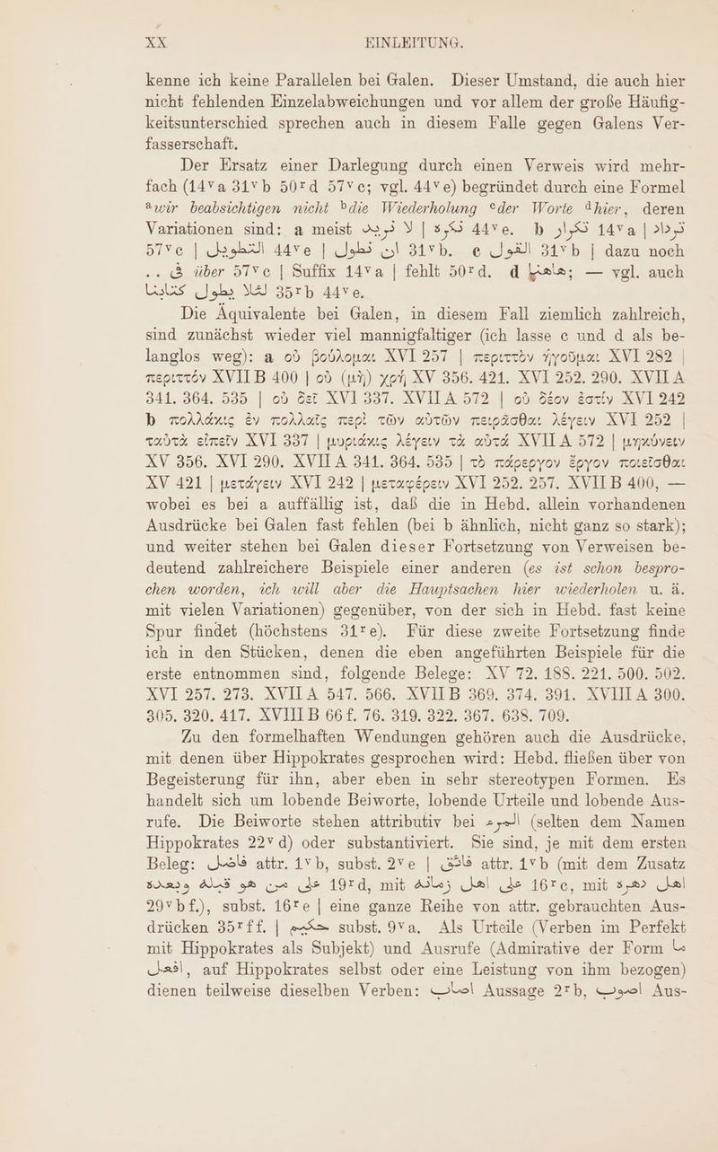 kenne ich keine Parallelen bei Galen. Dieser Umstand, die auch hier nicht fehlenden Einzelabweichungen und vor allem der große Häufig- keitsunterschied sprechen auch in diesem Falle gegen Galens Ver- fasserschaft. Der Ersatz einer Darlegung durch einen Verweis wird mehr- fach (14V a 315 b 50rd 57Vc; vgl. 44v e) begründet durch eine Formel awir beabsichtigen nicht Pdie Wiederholung “der Worte 9hier, deren Variationen sind: a meist 2259 Y | 8,8 44ve. b تكرار‎ 14va | ترداد‎ 515» | ان. نطول | 4458 التطويل‎ 31* b. e القول‎ 31vb | dazu noch .. &amp; über 57Ve | Suffix 14va | fehlt 50:0. d als; — vgl. auch Luis لغلا يطول‎ 35: 44ve. Die Äquivalente bei Galen, in diesem Fall ziemlich zahlreich, sind zunächst wieder viel mannigfaltiger (ich lasse e und d als be- langlos weg): a ob Boblonau XVI 257 | reprrröv سرام‎ XVI 282 | reprttöv XVII B 400 | od (i3) yon XV 356. 421. XVI 252. 290. XVII A 941. 364. 535 | od det XV1 337. XVII A 572 | ob 8&amp;oy &amp;oxty XVI 242 b 0206106 Ev moAAcig repi vv «ovv 722055006 Aéyeww XVI 252 | 000: eineiv XVI 337 | poptcoug Akyeıv x&amp; ovd XVILA 572 | woxovetv XV 356. XVI 290. XVII A 341. 364. 535 | 25 m&amp;pepyov Epyov motetcOot XV 421 | uex&amp;yew. XVI 242 | neraosperwv XVI 252. 257. XVIL B 400, — wobei es bei a auffällig ist, daß die in Hebd. allein vorhandenen Ausdrücke bei Galen fast fehlen (bei b àhnlich, nicht ganz so stark); und weiter stehen bei Galen dieser Fortsetzung von Verweisen be- deutend zahlreichere Beispiele einer anderen (es ist schon bespro- chen worden, ich will aber die Hauptsachen hier wiederholen u. à. mit vielen Variationen) gegenüber, von der sich in Hebd. fast keine Spur findet (höchstens 31’re). Für diese zweite Fortsetzung finde ich in den Stücken, denen die eben angeführten Beispiele für die erste entnommen sind, folgende Belege: XV 72. 188. 221. 500. 502. XVI 257. 273..XVILA 547. 566. XVIIB 369. 374. 391. XVIII A 300: 305. 320. 417. XVIII B 66 f. 76. 319. 322. 367. 638. 709. Zu den formelhaften Wendungen gehóren auch die Ausdrücke, mit denen über Hippokrates gesprochen wird: Hebd. fließen über von Begeisterung für ihn, aber eben in sehr stereotypen Formen. Es handelt sich um lobende Beiworte, lobende Urteile und lobende Aus- rufe. Die Beiworte stehen attributiv bei المرء‎ (selten dem Namen Hippokrates 227 d) oder substantiviert. Sie sind, je mit dem ersten Beleg: فاضل‎ attr. 15 b, subst. 2Ye | (359 attr. 1 b (mit dem Zusatz $om39 ALS على من هو‎ 1920, mit Alle; على اهل‎ 162, mit 552» اهل‎ 20vbf), subst. 167 ع‎ | eine ganze Reihe von attr. gebrauchten Aus- drücken 352:11. | حكيم‎ subst. 958. Als Urteile (Verben im Perfekt mit Hippokrates als Subjekt) und Ausrufe (Admirative der Form ما‎ أفعل‎ , auf Hippokrates selbst oder eine Leistung von ihm bezogen) dienen teilweise dieselben Verben: el Aussage 27b, اصوب‎ Aus-