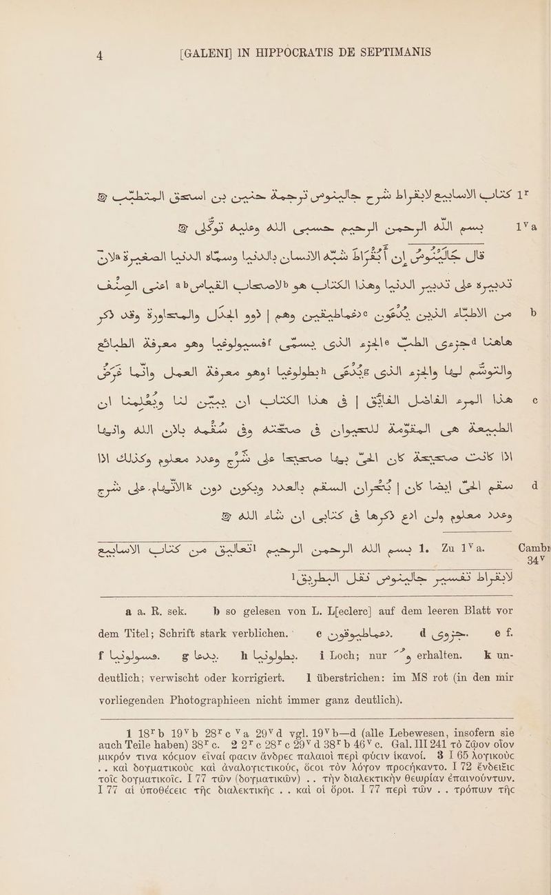 17 1 4 [GALENI] IN HIPPOCRATIS DE SEPTIMANIS كناب الاسابيع لابقراط شرح جالينوس ترحمة حنين بن (Seed‏ المتطيئّب © © الله وعليه توكق‎ um الله الورحمن الرحيم‎ u قال Ale‏ ان ao ERST‏ الانسان als‏ ومتمّاه الدنيا الضغيرة هلان تدبيرة على تدبير الدنيا وهذا LS‏ هو (الاصحاب القياس35 el‏ الصنّف ve eo 2 m  2?» ^ w من الاطباء الذين يدعون »٠دغعماطيقين‏ وهم | ذوو الجدل والمتعاورة وقد ذكر والتوشّم ليها والجزء الذى FE‏ «ابطولوغيا ذوهو معرفة العمل وانّما FE‏ هذا المرء الفاضل الغايّق | فى هذا .الكتاب ان a UJ cf‏ ان التتدبقة (à qam Ai a‏ صكته. وق cob Aux‏ الله sil‏ اذا كانت Amymue‏ كان (Ll‏ يونا ضحيعا على zz‏ وعدد معلوم وكذلك .اذا سقم الحى Uil‏ كان | ou RS‏ السقم بالعدد ويكون دون «الاثييام. على شرج وعدد معلوم ولن ادع ذكرها فى كتابى ان شاء الله &amp; uw 1. Zu 1‏ الله الرحمن الرحيم اتعاليق من US‏ الاسابيع لابقراط تفسير جالينوس تقل البطريق! a. R. sek. b so gelesen von L. L[eclerc] auf dem leeren Blatt vor‏ &amp; e f.‏ جز وى d‏ .اعماطيوقون dem Titel; Schrift stark verblichen. : e‏ i Loch; nur e erhalten. — k un-‏ — .يطولوتيا 1 glo»‏ .هسولوتيا 1 deutlich; verwischt oder korrigiert. 1 überstrichen: im MS rot (in den mir vorliegenden Photographieen nicht immer ganz deutlich). 1 18*b 19Yb 28Tc Va 29Yd vgl. 19V b—d (alle Lebewesen, insofern sie auch Teile haben) 38* c. 2 276 28r e 29 Y 0 38* b 46Y c. Gal. I11241 20 Ziov oiov utxpóv TIva xócuov eivat pacıv &amp;ávopec أمتم(10‎ Trepi Pbcıv .أمنتمكناً‎ 8 I 65 (0 عامعتاع‎ . kal 6ovuarixoUc Kal dvaAov[ictikoUc, ócot TÓv Aöyov mpocrikavro. I 72 Evdeikıc roic doyuarıoic. I 77 «6v (doyuarıkwv) .. tiv dradeKticriv Hewpiav émoivoóvruv.
