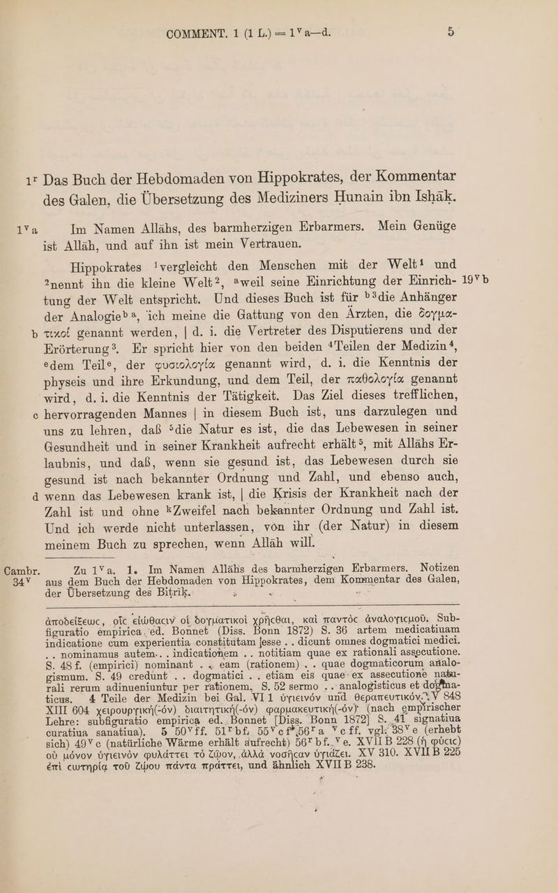 ır Das Buch der Hebdomaden von Hippokrates, der Kommentar des Galen, die Übersetzung des Mediziners Hunain ibn Ishàk. va Im Namen Allühs, des barmherzigen Erbarmers. Mein Genüge ist Alläh, und auf ihn ist mein Vertrauen. Hippokrates !vergleicht den Menschen mit der Welt! und 2nennt ihn die kleine Welt?, aweil seine Einrichtung der Einrieh- 19 tung der Welt entspricht. Und dieses Buch ist für ^?die Anhänger der Analogied®, ich meine die Gattung von den Ärzten, die Soy pa- b tixoi genannt werden, | d. i. die Vertreter des Disputierens und der Erórterung?. Er spricht hier von den beiden *Teilen der Medizin ?, edem Teile, der quotoAoyía genannt wird, d. i. die Kenntnis der physeis und ihre Erkundung, und dem Teil, der x«0oAoyíx genannt wird, d.i. die Kenntnis der Tätigkeit. Das Ziel dieses trefflichen, c hervorragenden Mannes | in diesem Buch ist, uns darzulegen und uns zu lehren, daß 5die Natur es ist, die das Lebewesen in seiner Gesundheit und in seiner Krankheit aufrecht erhált?, mit Allahs Er- laubnis, und daß, wenn sie gesund ist, das Lebewesen durch sie gesund 155 nach bekannter Ordnung und Zahl, und ebenso auch, d wenn das Lebewesen krank ist, | die Krisis der Krankheit nach der Zahl ist und ohne EZweifel nach bekannter Ordnung und Zahl ist. Und ieh werde nicht unterlassen, von ihr (der Natur) in diesem meinem Buch zu sprechen, wenn Alläh will. Cambr. Zu 1Ya. 1. Im Namen Allähs des barmherzigen Erbarmers. Notizen 34V aus dem Buch der Hebdomaden von Hippokrates, dem Kommentar des Galen, der Übersetzung des Bitrik. 5 Amodelkewc, oic تداع و0 شاء‎ oi Sorpiartkoi 621 Kol navröc ávoAoyicuo0. Sub- figuratio empirica.'ed. Bonnet (Diss. Bonn 1872) S. 36 artem medicatiuam indicatione cum experientia constitutam [esse . . dicunt omnes dogmatiei medici. .. nominamus autem...indicatiohem .. notitiam quae ex rationali assecutione. S. 48 f. (empirici) nominant . „ eam (rationem) . . quae dogmaticorum analo- gismum. S. 49 credunt .. dogmatici.. etiam eis quae-ex assecutione nabu- rali rerum adinueniuntur per rationem, $. 52 sermo .. analogisticus et dofna- ticus. 4 Teile der Medizin bei Gal. VI1 üyıeıvöv und 060070110307 848 XIII 604 xeipoupyırn(-6v) drarrnrict(-6v) papuakevrırn(-ov) (nach emp rischer Lehre: subfiguratio empirica ed..Bonnet [Diss. Bonn 1872] S. „41 sıgnatiua curatiua sanatiua) 5 50514. Dl*bf, 557 014*567 Veff. vgl; 98 e (erhebt sich) 49Y c (natürliche Wärme erhält aufrecht) 56T bf. Ve. XVII B 228 (fj plbcıc) o0 uóvov OTtetvÓv puAdrrer TO ZWov, ‚dAAd voof|cav ópidZet. XV 310. XVII B 225 emi cwrnpiqa ToO ZWou 1600/0. rrpdrreı, und ähnlich XVII B 238.