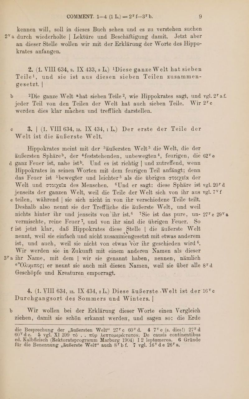 kennen will, soll in dieses Buch sehen und es zu verstehen suchen 2Ya durch wiederholte | Lektüre und Beschäftigung damit. Jetzt aber an dieser Stelle wollen wir mit der Erklürung der Worte des Hippo- krates anfangen. 2. (1. VIII 634, .و‎ IX 433, s L.) ! Diese ganze Welt hat sieben Teile!, und sie ist aus diesen sieben Teilen zusammen- gesetzt. | b ?^Die ganze Welt *hat sieben Teile?, wie Hippokrates sagt, und vgl. 2Taf. jeder Teil von den Teilen der Welt hat auch sieben Teile. Wir ه27‎ werden dies klar machen und trefflich darstellen. c 3. | (1. VIII 634, 12. IX 434, 1 L) Der erste der Teile der Welt ist die äußerste Welt. Hippokrates meint mit der ?üuflersten Welt? die Welt, die der äußersten Sphäre®, der *feststehenden, unbewegten?, feurigen, die 6 d ganz Feuer ist, nahe 1555. Und es ist richtig | und zutreffend, wenn Hippokrates in seinen Worten mit dem feurigen Teil anfángt; denn das Feuer ist 5bewegter und leichter? als die übrigen occotysi« der Welt und oto:yeix des Menschen. 9Und er sagt: diese Sphäre ist vgl. 20Td jenseits der ganzen Welt, weil die Teile der Welt sich von ihr aus vgl. 7Yf e teilen, während | sie sich nieht in von ihr verschiedene Teile teilt. Deshalb also nennt sie der Treffliche die äußerste Welt, und weil nichts hinter ihr und jenseits von ihr ist.® Sie ist das pure, un- 27'e 29Va vermischte, reine Feuer?, und von ihr sind die übrigen Feuer. 0 fist jetzt klar, daß Hippokrates diese Stelle | die äußerste Welt nennt, weil sie einfach und nicht zusammengesetzt mit etwas anderem ist, und auch, weil sie nicht von etwas vor ihr geschieden wird ®. Wir werden sie in Zukunft mit einem anderen Namen als dieser 3'a ihr Name, mit dem | wir sie genannt haben, nennen, nämlich eOAupmoc; er nennt sie auch mit diesen Namen, weil sie über alle 4 Geschópfe und Kreaturen emporragt. 4. (1. VIII 634, .مد‎ IX 434, 2L.) Diese äußerste..Welt ist der 16*c Durehgangsort des Sommers und Winters. | b Wir wollen bei der Erklärung dieser Worte einen Vergleich ziehen, damit sie schón erkannt werden, und sagen so: die Erde die Besprechung der „äußersten Welt“ 27Tc 60Yd. 4 7Ye (s. dies!) 27* d 60Yde. 5 vgl. XI 399 10 . . م0‎ Aemrouepecrarov. De causis continentibus ed. Kalbfleiseh (Rektoratsprogramm Marburg 1904) I2 leptomerea. 6 Gründe für die Benennung „äußerste Welt“ auch 87 bf. 7 vgl. 16’Yde 26* a.