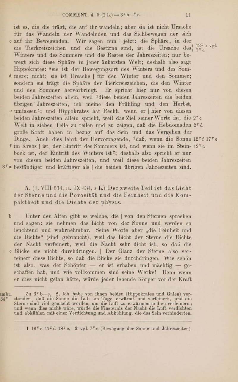 f 1226 vgl. War: arte 2 0 19*f 17Fe 12 COMMENT. 4. 5 (1L.) — 3* b— c. 11 ist es, die die trägt, die auf ihr wandeln; aber sie ist nicht Ursache für das Wandeln der Wandelnden und das Sichbewegen der sıch e auf ihr Bewegenden. Wir sagen nun | jetzt: die Sphäre, in der die Tierkreiszeichen und die Gestirne sind, ist die Ursache des Winters und des Sommers und des Restes der Jahreszeiten; nur be- wegt sich diese Sphäre in jener äußersten Welt; deshalb also sagt Hippokrates: ®sie ist der Bewegungsort des Winters und des Som- d mers; nicht: sie ist Ursache | für den Winter und den Sommer; sondern sie trägt die Sphäre der Tierkreiszeichen, die den Winter und den Sommer hervorbringt. Er spricht hier nur von diesen beiden Jahreszeiten allein, weil !diese beiden Jahreszeiten die beiden übrigen Jahreszeiten, ich meine den Frühling und den Herbst, e umfassen!; und Hippokrates hat Recht, wenn er | hier von diesen beiden Jahreszeiten allein spricht, weil das Ziel seiner Worte ist, die Welt in sieben Teile zu teilen und zu zeigen, daß die Hebdomaden große Kraft haben in bezug auf das Sein und das Vergehen der Dinge. Auch dies lehrt der Hervorragende, ?daß, wenn die Sonne f im Krebs | ist, der Eintritt des Sommers ist, und wenn sie im Stein- bock ist, der Eintritt des Winters ist?; deshalb also spricht er nur von diesen beiden Jahreszeiten, und weil diese beiden Jahreszeiten 3Ya beständiger und kräftiger als | die beiden übrigen Jahreszeiten sind. 9. (1. VIII 634, ıs. IX 434, à L.) Der zweite Teilist das Licht der Sterne und die Porosität und die Feinheit und die Kom- paktheit und die Dichte der physis. b Unter den Alten gibt es welche, die | von den Sternen sprechen und sagen: sie nehmen das Licht von der Sonne und werden so leuchtend und wahrnehmbar. Seine Worte aber „die Feinheit und die Dichte“ (sind gebraucht), weil das Licht der Sterne die Dichte der Nacht verfeinert, weil die Nacht sehr dicht ist, so daß die Blicke sie nicht durchdringen. | Der Glanz der Sterne also ver- feinert diese Dichte, so daß die Blicke sie durchdringen. Wie schön ist also, was der Schöpfer — er ist erhaben und mächtig — ge- schaffen hat, und wie vollkommen sind seine Werke! Denn wenn er dies nicht getan hätte, würde jeder lebende Körper vor der Kraft e imbr, Zu 3Yb—e. 2. Ich habe von ihnen beiden (Hippokrates und Galen) ver- 34 standen, daß die Sonne die Luft am Tage erwärmt und verfeinert, und die Sterne sind viel gemacht worden, um die Luft zu erwärmen und zu verfeinern; und wenn dies nıcht wäre, würde die Finsternis der Nacht die Luft verdichten und abkühlen mit einer Verdichtung und Abkühlung, die das Sein verhinderten. ^ 1 16Ye 17*d 18*c. 2 vgl.7Yc (Bewegung der Sonne und Jahreszeiten).