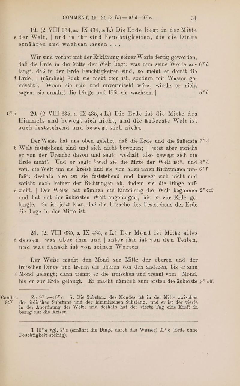 050 yg Le 6Yd 6*T 2V CH. 2 efi. COMMENT. 19—21 (2 L.) = 92 0-97 e. 31 19. (2. VIII 634, as. IX 434, ısL.) Die Erde liegt in der Mitte eder Welt, | und in ihr sind Feuchtigkeiten, die die Dinge ernähren und wachsen lassen . . . Wir sind vorher mit der Erklärung seiner Worte fertig geworden, daß die Erde in der Mitte der Welt liegt; was nun seine Worte an- langt, daß in der Erde Feuchtigkeiten sind, so meint er damit die f Erde, | (nämlich) !daß sie nicht rein ist, sondern mit Wasser ge- mischt!. Wenn sie rein und unvermischt wäre, würde er nicht sagen: sie ernährt die Dinge und läßt sie wachsen. | 9 20. (2. VIII 635, 1. IX 435, 4 L.) Die Erde ist die Mitte des Himmels und bewegt sich nicht, und die äußerste Welt ist auch feststehend und bewegt sich nicht. Der Weise hat uns oben gelehrt, daß die Erde und die äußerste b Welt feststehend sind und sich nicht bewegen; | jetzt aber spricht er von der Ursache davon und sagt: weshalb also bewegt sich die Erde nieht? Und er sagt: Pweil sie die Mitte der Welt ist», und weil die Welt um sie kreist und sie von allen ihren Richtungen um- faßt; deshalb also ist sie feststehend und bewegt sich nicht und weicht nach keiner der Richtungen ab, indem sie die Dinge auf- zieht. | Der Weise hat nämlich die Einteilung der Welt begonnen und hat mit der äußersten Welt angefangen, bis er zur Erde ge- langte. So ist jetzt klar, daß die Ursache des Feststehens der Erde die Lage in der Mitte ist. © 21. (2. VIII 635, ». IX 435, e L) Der Mond ist Mitte alles d dessen, was über ihm und | unter 1hm 155 von den Teilen, und was danach ist von seinen Worten. Der Weise macht den Mond zur Mitte der oberen und der irdischen Dinge und trennt die oberen von den anderen, bis er zum Mond gelangt; dann trennt er die irdischen und trennt vom | Mond, bis er zur Erde gelangt. Er macht nämlich zum ersten die äußerste (o Cambr. Zu 9Yce—10f*e. 5. Die Substanz des Mondes ist in der Mitte zwischen 34Y der irdischen Substanz und der himmlischen Substanz, und er ist der vierte in der Anordnung der Welt; und deshalb hat der vierte Tag eine Kraft in bezug auf die Krisen. 1 10*e vgl. 6* c (ernährt die Dinge durch das Wasser) 21 e (Erde ohne Feuchtigkeit steinig).