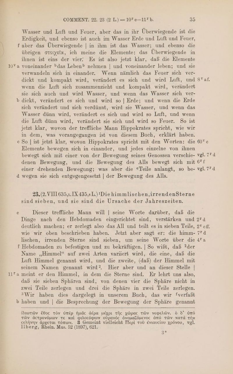 Wasser und Luft und Feuer, aber das in ihr Überwiegende ist die Erdigkeit, und ebenso ist auch im Wasser Erde und Luft und Feuer, f aber das Überwiegende | in ihm ist das Wasser; und ebenso die übrigen ccotystz, ich meine die Elemente: das Überwiegende in ihnen ist eins der vier! Es ist also jetzt klar, dal die Elemente 10Ya voneinander bdas Leben® nehmen | und voneinander leben; und sie verwandeln sieh in einander. Wenn nämlich das Feuer sich ver- diekt und kompakt wird, verändert es sich und wird Luft, und SYaf. wenn die Luft sich zusammenzieht und kompakt wird, verändert sie sich auch und wird Wasser, und wenn das Wasser sich ver- b dickt, verändert es sich und wird so | Erde; und wenn die Erde sich verändert und sich verdünnt, wird sie Wasser, und wenn das Wasser dünn wird, verändert es sich und wird so Luft, und wenn die Luft dünn wird, verändert sie sich und wird so Feuer. So ist jetzt klar, wovon der treffliche Mann Hippokrates spricht, wie wir in dem, was vorangegangen ist von diesem Buch, erklärt haben. So | ist jetzt klar, wovon Hippokrates spricht mit den Worten: die 60Vc Elemente bewegen sich in einander, und jedes einzelne von ihnen bewegt sich mit einer von der Bewegung seines Genossen verschie- vgl. 7* d denen Bewegung, und die Bewegung des Alls bewegt sich mit 6f einer drehenden Bewegung; was aber die ® Teile anlangt, so be- 78143 d wegen sie sich entgegengesetzt | der Bewegung des Alls. [e] 29. (2. VIIL635,5. IX 435,5 L.) 11016 himmlisehen,irrendenSterne sind sieben, und sie sind die Ursache der Jahreszeiten. e Dieser treffliche Mann will | seine Worte darüber, daß die Dinge nach den Hebdomaden eingerichtet sind, verstärken und 2rd deutlich machen; er zerlegt also das All und teilt es in sieben Teile, 37 عه‎ wie wir oben beschrieben haben. Jetzt aber sagt er: die himm- 4 lischen, irrenden Sterne sind sieben, um seine Worte über die 4!a f Hebdomaden zu befestigen und zu bekräftigen. | So wil, daß ?der Name „Himmel“ auf zwei Arten variiert wird, die eine, daß die Luft Himmel genannt wird, und die zweite, (daß) der Himmel mit seinem Namen genannt wird? Hier aber und an dieser Stelle | 112 5 meint er den Himmel, in dem die Sterne sind. Er lehrt uns also, daß sie sieben Sphären sind, von denen vier die Sphäre nicht in zwei Teile zerlegen und drei die Sphäre in zwei Teile zerlegen. ?Wir haben dies dargelegt in unserem Buch, das wir fverfaßt haben und | die Besprechung der Bewegung der Sphäre genannt C dwrWv é00c TÓv م0156‎ fjuác 060 uéxpt tfic xépac 1301 vepeiWv. ó d 0©ن‎ TÜV AcTpovöuwv TE Kal quUiocópuv oUpavóc ÖvouaLöuevoc 0510 TWV xatd MV ceArvnv ápxerai tönwv. 8 Gemeint vielleicht TTepi roO éviaucíou xpóvou, vgl. Ilberg, Rhein. Mus. 52 (1897), 621. 3*
