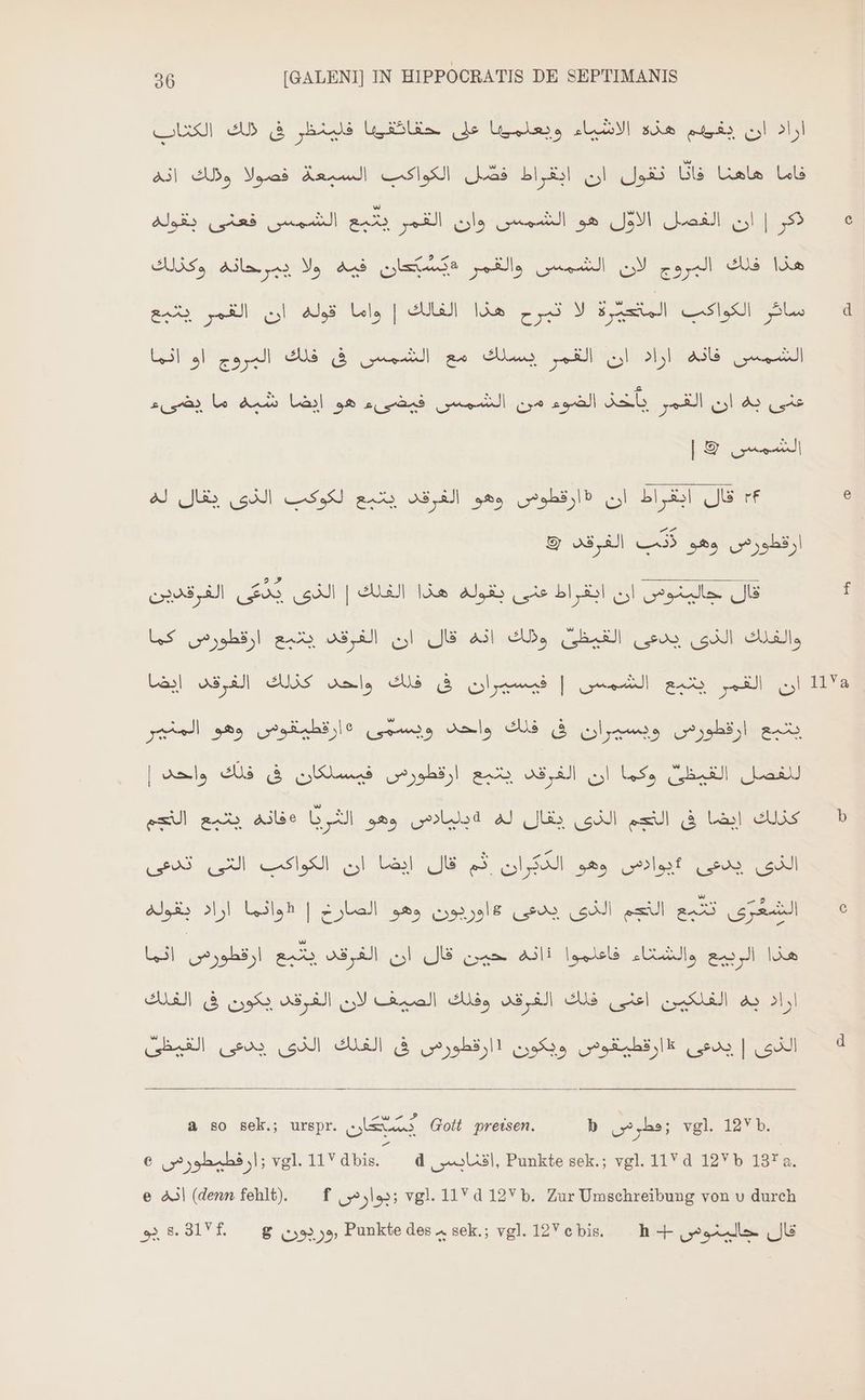 اراد اك epis هذه الاشياء ويعلمكها على ' Win فلينظر فى ذلك US فاما هاهنا فانا تقول ان ابقراط فصل الكواكب السبعة فصولا وذلك انه ذكر | ان الفصل EN هو الشمس وان القمر يتبع الشمس فعنى بقوله هذا فلك البروج لان الشمس والقمر #يسبّعان فيه ولا يبرحانه وكذلك ل 4 2 الى ل ar el ub ads ls | UN Ida لالتعا ar re te Trial عنى به ان القمر sah الضوء من الشمس فيضىء هو ايضا شبه ما يضىء Po re rf قال ابقراط ان (ارقطوص وهو الفرقد يتبع لكوكب الذى يقال له ارقطورص a5 الفرقد © EN EAS | UL ls بقولة bl انق re قال LS ارقطورض rl QJ Al A, SE u (al elle وهو المنهر oes EAE e ارقطورصس ويسيران فى فلك واحد ويسمى mus | للفصل القيظىٌ وكما ان الفرقد يتبع ارقطورص فيسككان فى فلك واحد ينا كذلك ايضا فى التجم الذى يقال له ld وهو الثريا alle يتبع el الذى يدعى 5يوادص وهو الدكران ثم قال ايضا ان الكواكب التى تدعى الشَعُرّى تتبع النجم الذى يدعى #اوربون وهو الصارخ | «واثما اراد بقوله هذا الربيع والشتاء فاعلموا Ali حين قال ان الغرقد يتبع EIN اثما اراد به الفلكين el فلك الفرقد وفلك الصيف لان الفرقد يكون فى UN الذى | (usos ارقطيقوس ويكون (ارقطورص فى الفلك الذى يدعى SF a so sek.; urspr. E Gott preisen. b (hs; vgl. 12Yb. € زارقطيطورصس vgl. 11V diis d , 2 U.3l, Punkte sek.; vgl. 11 d 12Y b 137 a. e انه (denn fehlt). f زبوارس vgl. 11Yd 12V b. Zur Umschreibung von v durch 92 8.91f. — g (53255, Punkte des sek.; vgl. 12Vc bis. ^ h 4- قال جالبنوضس