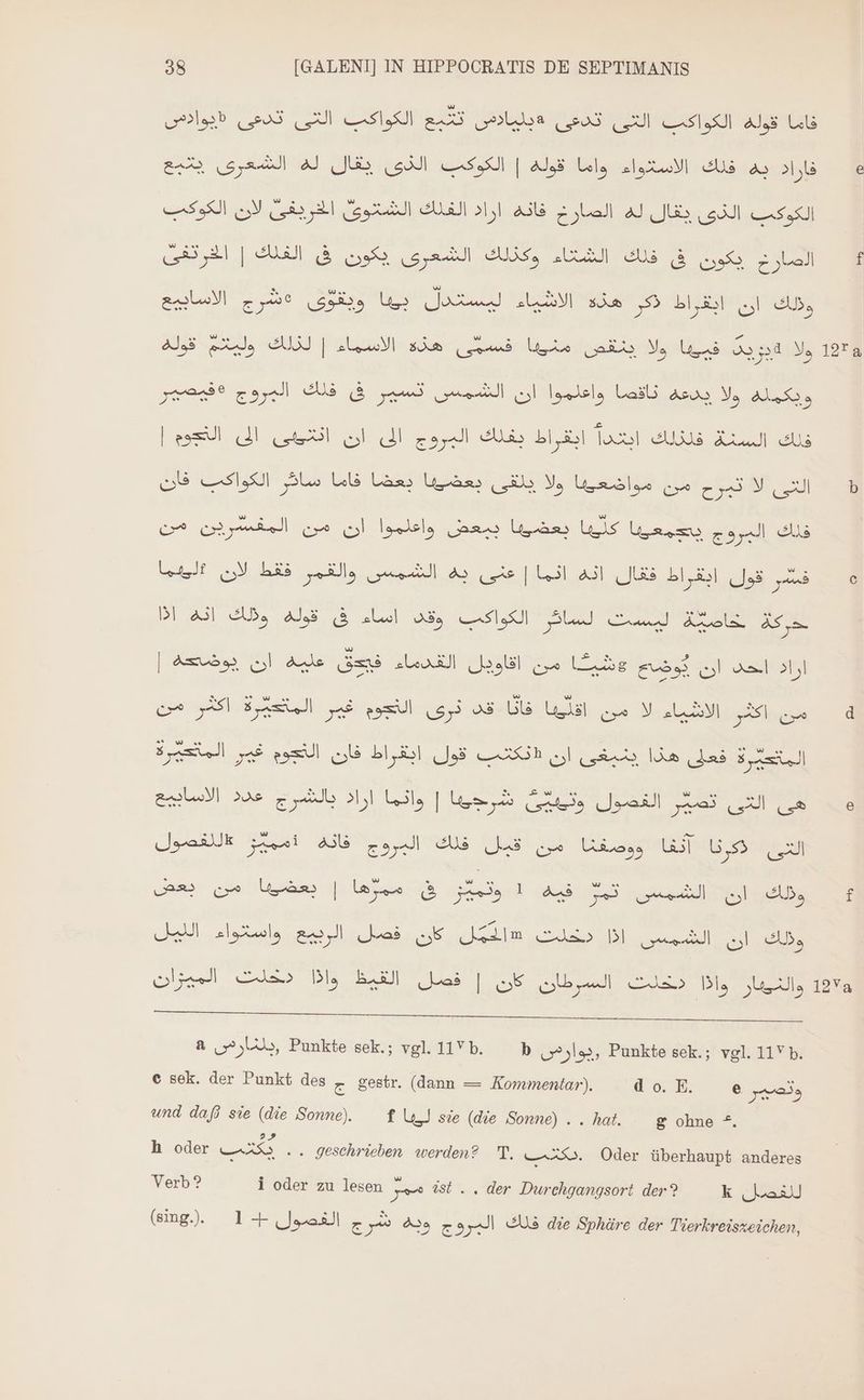 12723 12Va 38 [GALENI] IN HIPPOCRATIS DE SEPTIMANIS Alb تدعي‎ N SAN a la sos N LIE Als Lala فاراد به فلك الاسلاواء واما قوله | الكوكب الذى يقال له الشعرى يتبع‎ لان الكوكب‎ uie ill الكوكب الذى يقال له الصارخ فانه اراد الفلك الشتوى‎ BE] الصارخ يكون فى فلك الشتاء وكذلك الشعرى بكون فى الفلك‎ الاسابيع‎ eut sr ولك ان ابقراط كر هذة الاشياء ليستدل بيبا‎ قوله‎ ie فسمّى هذه الاسماء | لذلك‎ Unis ولا يزيت فييبا ولا ينقص‎ eeu ويكمله ولا يدعه ناقصا واعلموا ان الشمس تسير فى فلك المروج‎ | التجوم‎ A il أن‎ A البروج‎ eds انغراط‎ Tal es السك‎ eus سائر الكواكب فان‎ LE التى لا تبرح من مواضعيبا ولا يلقى بعضيبا بعضا‎ ببعض واعلموا ان من المفسرين من‎ an us يجمعيبا‎ gap] فلك‎ لان #ليهما‎ BEP فشر قول ابقراط فقال انه انما | عنى به الشمس والقمر‎ انه اذا‎ Ads ليست لسائر الكواكب وقد اساء فى قوله‎ Lei حركة‎ | ame ol Aule التقدماء' فق‎ all مرخ‎ Lie öl اراد احد‎ من‎ y | قد نرى النجوم غير المتعيّرة‎ D Ugisb من اكثر الاشياء لا من‎ فعلى هذا ينيغى ان «نكتب قول ابقراط فان التجوم غير المتعيرة‎ Fe عذذ الاساديع‎ za شرهينا | وائما اراد‎ She الفصول‎ Las I a عاللفصول‎ rei ووصغنا من قبل فلك المروج فاته‎ ET التى ذكرنا‎ بعضيها من بعض‎ | le تمر فيه 1 وتميّر فى‎ oe ولك ان‎ ولك ان الشمس اذا دخلت «الممّل كان فصل الربيع واستواء الليل‎ والنيهار Dl.‏ دخلت السرطان كان | فصل القيظ واذا دخلت المهزان a LU, Punkte sek.; vgl. ]Vb. — b ويوارص‎ Punkte sek.; vgl. 11V b. © sek. der Punkt des z gestr. (dann — Kommentar). LEONE. Ur e وتصير‎ und daß sie (die Sonne). — f ليها‎ sie (die Sonne) . . hat. g ohne *. h oder es .. geschrieben werden? T. iss. Oder überhaupt anderes Verb? i oder zu lesen E 98b . . der Durchgangsort der? k kai