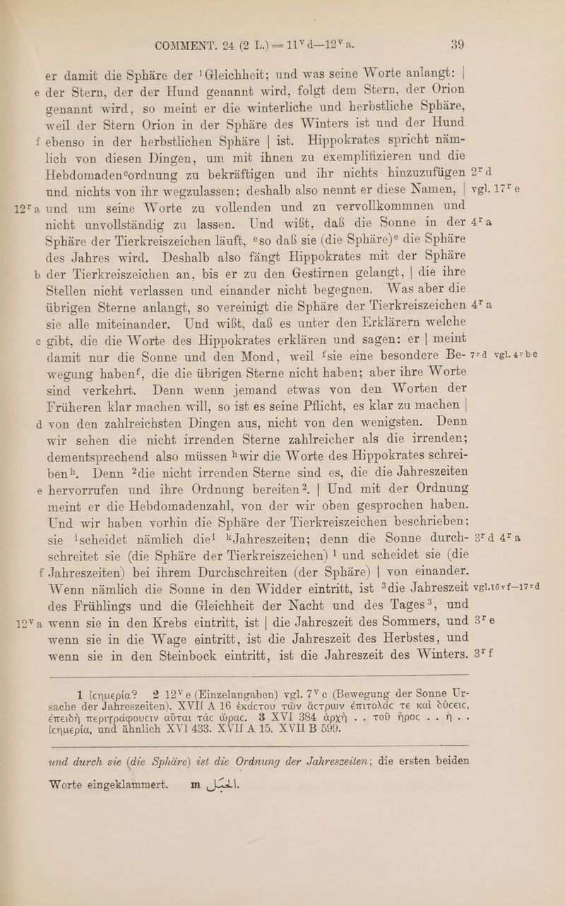 er damit die Sphäre der !Gleichheit; und was seine Worte anlangt: | der Stern, der der Hund genannt wird, folgt dem Stern, der Orion genannt wird, so meint er die winterliehe und herbstliche Sphäre, weil der Stern Orion in der Sphäre des Winters ist und der Hund ebenso in der herbstlichen Sphäre | ist. Hippokrates spricht näm- lich von diesen Dingen, um mit ihnen zu exemplifizieren und die Hebdomaden®ordnung zu bekräftigen und ihr nichts hinzuzufügen 2 4 und nichts von ihr wegzulassen; deshalb also nennt er diese Namen, | vgl. 17*e 127a und um seine Worte zu vollenden und zu vervollkommnen und nicht unvollständig zu lassen. Und wißt, daß die Sonne i der 4*a Sphäre der Tierkreiszeichen läuft, so daß sie (die Sphäre)® die Sphäre des Jahres wird. Deshalb also fängt Hippokrates mit der Sphäre der Tierkreiszeichen an, bis er zu den Gestirnen gelangt, | die ihre Stellen nicht verlassen und einander nicht begegnen. Was aber die übrigen Sterne anlangt, so vereinigt die Sphäre der Tierkreiszeichen 47 a sie alle miteinander. Und wißt, daß es unter den Erklärern welche gibt, die die Worte des Hippokrates erklären und sagen: er | meint damit nur die Sonne und den Mond, weil !sie eine besondere Be- 7:4 vgl.arbe wegung habenf, die die übrigen Sterne nicht haben; aber ihre Worte sind verkehrt. Denn wenn jemand etwas von den Worten der Früheren klar machen will, so ist es seine Pflicht, es klar zu machen | von den zahlreichsten Dingen aus, nicht von den wenigsten. Denn wir sehen die nicht irrenden Sterne zahlreicher als die irrenden; dementsprechend also müssen ?wir die Worte des Hippokrates sehrei- benh, Denn ?die nicht irrenden Sterne sind es, die die Jahreszeiten hervorrufen und ihre Ordnung bereiten? | Und mit der Ordnung meint er die Hebdomadenzahl, von der wir oben gesprochen haben. Und wir haben vorhin die Sphäre der Tierkreiszeichen beschrieben; sie ischeidet nämlich die! kJahreszeiten; denn die Sonne durch- 320 4 schreitet sie (die Sphäre der Tierkreiszeichen) ! und scheidet sie (die f Jahreszeiten) bei ihrem Durchschreiten (der Sphäre) | von einander. Wenn nämlich die Sonne in den Widder eintritt, ist ?die Jahreszeit vgl.16vt—17:d des Frühlings und die Gleichheit der Nacht und des Tages’, und 19Ya wenn sie in den Krebs eintritt, ist | die Jahreszeit des Sommers, und 3“ 4 wenn sie in die Wage eintritt, ist die Jahreszeit des Herbstes, und wenn sie in den Steinbock eintritt, ist die Jahreszeit des Winters. 37f (D اعد c 6 [e & 1 icnuepta? 2 12Ye(Einzelangaben) vgl. 7 e (Bewegung der Sonne Ur- sache der Jahreszeiten) XVII A 16 éxdcrou vÓv ücrpuv EmroAdc ve Kal dÜceic, eme!) eprrpdpoucıv aüroi عن dipac. 3 XVI 384 ápyn .. vo0 poc .. n. . icnuepia, und ähnlich XV1 433. XVII A 15. XVII B 599. 55 und durch sie (die Sphüre) ist die Ordnung der Jahreszeiten; die ersten beiden Worte eingeklammert. m لمان