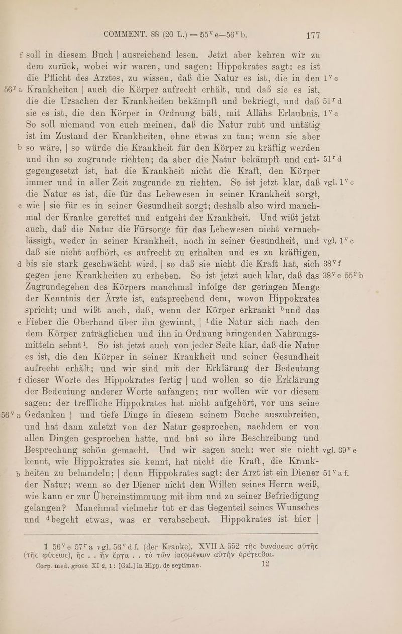 f soll in diesem Buch | ausreichend lesen. Jetzt aber kehren wir zu dem zurück, wobei wir waren, und sagen: Hippokrates sagt: es ist die Pflicht des Arztes, zu wissen, daß die Natur es ist, die in den 1 © 50'a Krankheiten | auch die Körper aufrecht erhält, und daß sie es ist, die die Ursachen der Krankheiten bekämpft und bekriegt, und daß 4 sie es ist, die den Körper in Ordnung hält, mit Allahs Erlaubnis. 1Ye So soll niemand von euch meinen, daß die Natur ruht und untätig ıst im Zustand der Krankheiten, ohne etwas zu tun; wenn sie aber b so wäre, | so würde die Krankheit für den Körper zu kräftig werden und ihn so zugrunde richten; da aber die Natur bekämpft und ent- 51”d gegengesetzt ist, hat die Krankheit nicht die Kraft, den Körper immer und in aller Zeit zugrunde zu richten. So ist jetzt klar, daß vgl. 1 e die Natur es ist, die für das Lebewesen in seiner Krankheit sorgt, wie | sie für es in seiner Gesundheit sorgt; deshalb also wird manch- mal der Kranke gerettet und entgeht der Krankheit. Und wißt jetzt auch, daß die Natur die Fürsorge für das Lebewesen nicht vernach- lässigt, weder in seiner Krankheit, noch in seiner Gesundheit, und vgl 1Ye daß sie nicht aufhört, es aufrecht zu erhalten und es zu kräftigen, d bis sie stark geschwächt wird, | so daß sie nicht die Kraft hat, sich 38Vf gegen jene Krankheiten zu erheben. So ist jetzt auch klar, daß das 38Y e 55” b Zugrundegehen des Körpers manchmal infolge der geringen Menge der Kenntnis der Ärzte ist, entsprechend dem, wovon Hippokrates spricht; und wißt auch, daß, wenn der Körper erkrankt ^und das Fieber die Oberhand über ihn gewinnt, | 1016 Natur sich nach den dem Körper zuträglichen und ihn in Ordnung bringenden Nahrungs- mitteln sehnt!. So ist jetzt auch von jeder Seite klar, daß die Natur es ist, die den Körper in seiner Krankheit und seiner Gesundheit aufrecht erhält; und wir sind mit der Erklärung der Bedeutung f dieser Worte des Hippokrates fertig | und wollen so die Erklärung der Bedeutung anderer Worte anfangen; nur wollen wir vor diesem sagen: der treffliche Hippokrates hat nicht aufgehört, vor uns seine 56Ya Gedanken | und tiefe Dinge in diesem seinem Buche auszubreiten, und hat dann zuletzt von der Natur gesprochen, nachdem er von allen Dingen gesprochen hatte, und hat so ihre Beschreibung und Besprechung schön gemacht. Und wir sagen auch: wer sie nicht vgl. 39Ye kennt, wie Hippokrates sie kennt, hat nicht die Kraft, die Krank- b heiten zu behandeln; | denn Hippokrates sagt: der Arzt ist ein Diener 517 der Natur; wenn so der Diener nicht den Willen seines Herrn weiß, wie kann er zur Übereinstimmung mit ihm und zu seiner Befriedigung gelangen? Manchmal vielmehr tut er das Gegenteil seines Wunsches und d4begeht etwas, was er verabscheut. Hippokrates ist hier | C &amp; 1 56Ye D7*a vgl.56Ydf. (der Kranke). XVIIA 552 52 duvduewc aurfc (rfjc Plcewec), علا‎ . . fjv épra . . TÖ TWV lacouevwv aurnv Öpeyecdan. Corp. med. graec XI 2,1: [Gal.] in Hipp. de septiman. 12
