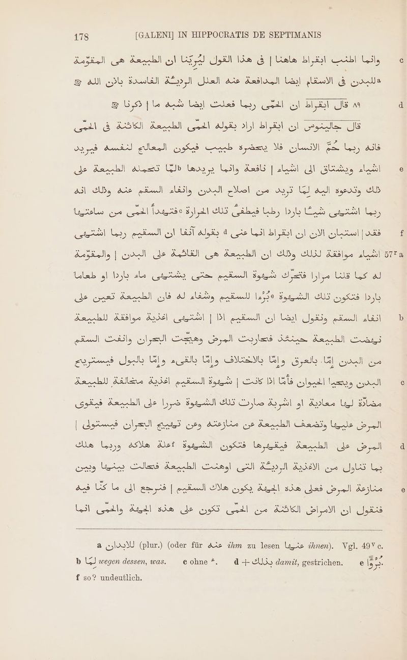 52 Gl اطنب ابقراط هاهئا | فى هذا القول UA ان الطبيعة هى المقومة 10 الاسقام إيضا المدافعة عنه العلل pl الفاسدة باان الله © 8 قال ابقراط ان الحمى ربما فعلت إيضا شبه ما | ذكرنا & SL Aal al اراد يفول BT «اليدوس ان LJ فانه ربما حَمّ الانسان فلا يصحضرة طبيب فيكون المعالج لنفسه فيريد ادن dark) aus WB nr |اشامعة؟ انها aub (JE ا مان عنه اولك انه ul وانفاء al ذلك وتدعوة اليه لما 02,3 :من اصلام: THOME TI ae نات اسار a حارو ريا Me E el بقوله آثفا ان السقيم ربما d فقد | استبان الان ان ابقراط انما عنى Sl N REN ل لاط SUE TUUS ا باردا او طعامة abs له كما فلنا مؤازا قتدرك شييوة السقيم حتى يشتينى باردا فتكون تلك الشييوة 130 للسقيم وشفاء له فان الطبيعة تعين على اعديت موافنة للطبيعة el | المسة يم اذا a le s mdi وكات Lue e nu oe AE guy) Js Us ib Ul USW Ul, Sub UE sau cua Acc Aires Adel الشقيم Bed | se Dl US lat! Lese uud! ass CORN Ds lan DOE De Ee m Paese | البحران فيستولى du وتضعف الطبيعة عن منازعقه وعن le المرض فتكون الشريوة :علة هلاكه وريما هلك las المرض على الطبيعة وبمن US CAES اوهنث الطبيعة I N Ss يما ثناول من يكون هلاك السقيم | فنرجع الى ما كنا فيه Aral منازعة المرض فعلى هذه N si العافت اتن el تكون على هزه Quello Anal انها a للايدان (plur) (oder für عنه ihm zu lesen Us ihnen). Vgl. 49V c. =>? b لما wegen dessen, was. eohne ^. d-+ يذلك damit, gestrichen. P $m f so? undeutlich.