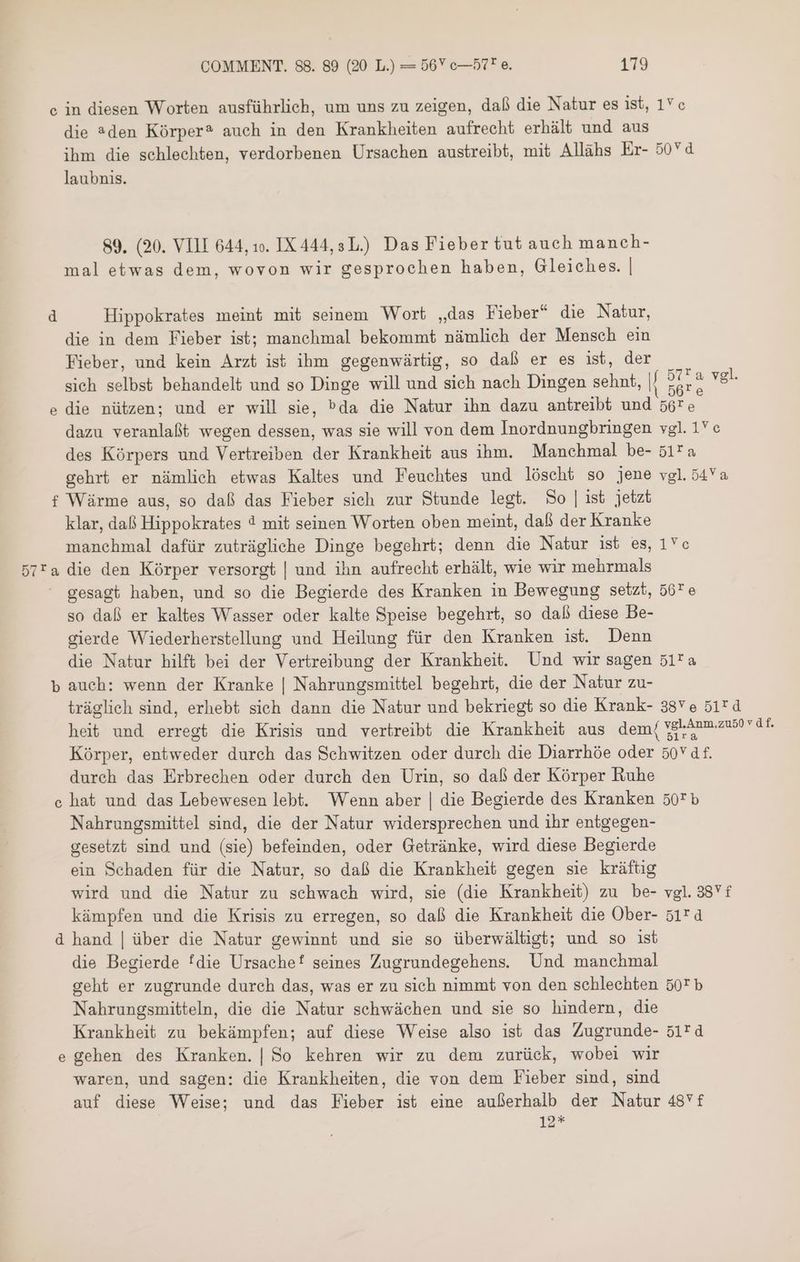 c in diesen Worten ausführlich, um uns zu zeigen, daß die Natur es ist, 1Yc die den Kórper? auch in den Krankheiten aufrecht erhält und aus ihm die schlechten, verdorbenen Ursachen austreibt, mit Allähs Er- 50Yd laubnis. 89. (20. VIII 644, 10. IX444,3L.) Das Fieber tut auch manch- mal etwas dem, wovon wir gesprochen haben, Gleiches. | d Hippokrates meint mit seinem Wort „das Fieber“ die Natur, die in dem Fieber ist; manchmal bekommt nämlich der Mensch ein Fieber, und kein Arzt ist ihm gegenwärtig, so daß er es ist, der sich selbst behandelt und so Dinge will und sich nach Dingen sehnt, |/ e vgl. die nützen; und er will sie, 505 die Natur ihn dazu antreibt und 56re dazu veranlaßt wegen dessen, was sie will von dem Inordnungbringen vgl. 1c des Körpers und Vertreiben der Krankheit aus ihm. Manchmal be- 517a gehrt er nämlich etwas Kaltes und Feuchtes und löscht so jene vgl.54Ya f Wärme aus, so daß das Fieber sich zur Stunde legt. So | ist jetzt klar, daß Hippokrates 3 mit seinen Worten oben meint, daß der Kranke manchmal dafür zuträgliche Dinge begehrt; denn die Natur ist es, 1c 57*a die den Körper versorgt | und ihn aufrecht erhält, wie wir mehrmals  gesagt haben, und so die Begierde des Kranken in Bewegung setzt, 567 e so daß er kaltes Wasser oder kalte Speise begehrt, so dal diese Be- gierde Wiederherstellung und Heilung für den Kranken ist. Denn die Natur hilft bei der Vertreibung der Krankheit. Und wir sagen 517 ه‎ b auch: wenn der Kranke | Nahrungsmittel begehrt, die der Natur zu- träglich sind, erhebt sich dann die Natur und bekriegt so die Krank- 38v e 517 d heit und erregt die Krisis und vertreibt die Krankheit aus dem( E n ARE. Körper, entweder durch das Schwitzen oder durch die Diarrhöe oder 50v df. dureh das Erbrechen oder durch den Urin, so daß der Körper Ruhe hat und das Lebewesen lebt. Wenn aber | die Begierde des Kranken 507b Nahrungsmittel sind, die der Natur widersprechen und ihr entgegen- gesetzt sind und (sie) befeinden, oder Getränke, wird diese Begierde ein Schaden für die Natur, so daß die Krankheit gegen sie kräftig wird und die Natur zu schwach wird, sie (die Krankheit) zu be- vgl. 4 kämpfen und die Krisis zu erregen, so daß die Krankheit die Ober- 51r d hand | über die Natur gewinnt und sie so überwältigt; und so ist die Begierde fdie Ursachef seines Zugrundegehens. Und manehmal geht er zugrunde durch das, was er zu sich nimmt von den schlechten 502 b Nahrungsmitteln, die die Natur schwächen und sie so hindern, die Krankheit zu bekämpfen; auf diese Weise also ist das Zugrunde- 51rd e gehen des Kranken. | So kehren wir zu dem zurück, wobei wir waren, und sagen: die Krankheiten, die von dem Fieber sind, sind auf diese Weise; und das Fieber ist eine außerhalb der Natur 48f iz Cp 6