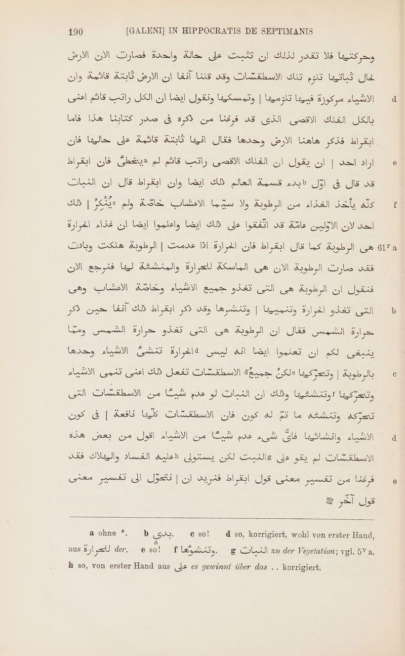 وحركتيبا فلا تقدر لذلك ان تثبت على حالة واحدة فصارت الان الارض قائمة وان AS ان الارض GUI حال ثباتيبا ثلوم تلك الاسطقفشات وقد قلنا مركوزة فييبا تلوميبا | وتمسكيها ونقول ايضا ان الكل رانب قائم اعنى sul 4 Ua كتابنا هذا ze box, من Ui, قد Fi a الفلك JUL ثابتة قائمة على حاليها فان USD ابقراط فذكر هاهنا الارض وحدها فقال فان ابقراط Goa اراد احد | ان يقول ان الغلك الاقفصى رانب قاكم لم 6 LA era dl ل الى ل اساي es رلك 5X ed. X2. 8 اطرارة LAS 'واقدهوا ايضا الم Lasl GAB Js انعمو us Aule N} S ol obs عدمت | الرطوية هلكت DI هى الرطوبة كما قال ابقراط فان الحرارة N صارت الرطوبة الان هى الماسكة لاعرارة والمنشغة ليها فنرجع odi تغذو جميع الاشياء وخاصّة الاعشاب وهى QUUD فنقول ان الرطوبة هى Po We lul 1$ o3. تينظ وتناقارها sid ul b Lay حرارة الشمس فقال ان الرطوية هى النتى تغذو حرارة الشمس leases LEN Qux Alla u ايضا انه Votes الف أن 1 جميعة الاسطقشات تفعل ذلك اعنى تنمى الاشياء Je use, | طوبة lor dg AU SEELE cua Ud que V SL oli dis و le, نافعة | فى كون US كون فان الاسطقشات ADOS وتنشغه ae 5À& ans اقول من EN تاى شيا كلم شية من WSLi, 0000 RE الفساد والوثلاك Adlen Alu QU Lle (de sis QJ COULRLLMI من تفسير معنى قول ابقراط فنريد ان | تنتحول الى تفسير معنى les و & A Jas à ohne *. b son. e so! d so, korrigiert, wohl von erster Hand, aus 8j xU de eso! f laute. g النبات zu der Vegetation; vgl. 5 a. h so, von erster Hand aus على es gewinnt über das .. korrigiert.