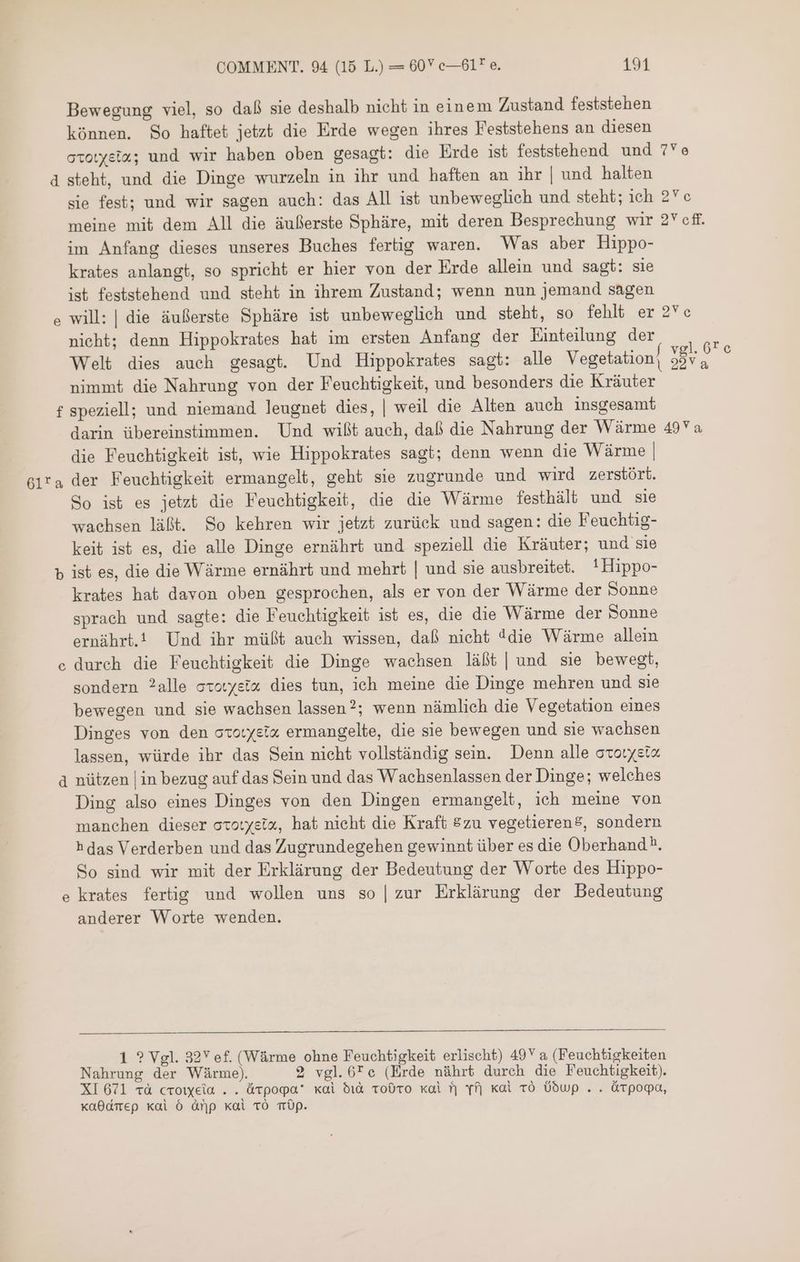 Bewegung viel, so daß sie deshalb nicht in einem Zustand feststehen können. So haftet jetzt die Erde wegen ihres Feststehens an diesen ومع مجه‎ und wir haben oben gesagt: die Erde ist feststehend und 7Ye d steht, und die Dinge wurzeln in ihr und haften an ihr | und halten sie fest; und wir sagen auch: das All ist unbeweglich und steht; ich 2*c meine mit dem All die äußerste Sphäre, mit deren Besprechung wir 2Ycff. im Anfang dieses unseres Buches fertig waren. Was aber Hippo- krates anlangt, so spricht er hier von der Erde allein und sagt: sie ist feststehend und steht in ihrem Zustand; wenn nun jemand sagen e will: | die äußerste Sphäre ist unbeweglich und steht, so fehlt er 2Ve nicht; denn Hippokrates hat im ersten Anfang der Einteilung der 3 Welt dies auch gesagt. Und Hippokrates sagt: alle Vegetation] à nimmt die Nahrung von der Feuchtigkeit, und besonders die Kräuter f speziell; und niemand leugnet dies, | weil die Alten auch insgesamt darin übereinstimmen. Und wißt auch, daß die Nahrung der Wärme 49Y a die Feuchtigkeit ist, wie Hippokrates sagt; denn wenn die Wärme | Gira der Feuchtigkeit ermangelt, geht sie zugrunde und wird zerstört. So ist es jetzt die Feuchtigkeit, die die Wärme festhält und sie wachsen läßt. So kehren wir jetzt zurück und sagen: die Feuchtig- keit ist es, die alle Dinge ernährt und speziell die Kräuter; und sie b ist es, die die Wärme ernährt und mehrt | und sie ausbreitet. !Hippo- krates hat davon oben gesprochen, als er von der Wärme der Sonne sprach und sagte: die Feuchtigkeit ist es, die die Wärme der Sonne ernährt. Und ihr müßt auch wissen, daß nicht ddie Wärme allein durch die Feuchtigkeit die Dinge wachsen läßt | und sie bewegt, sondern 28116 storyeix dies tun, ich meine die Dinge mehren und sie bewegen und sie wachsen lassen?; wenn nämlich die Vegetation eines Dinges von den ccotysix ermangelte, die sie bewegen und sie wachsen lassen, würde ihr das Sein nicht vollständig sein. Denn 31166 2 à nützen | in bezug auf das Sein und das Wachsenlassen der Dinge; welches Ding also eines Dinges von den Dingen ermangelt, ich meine von manchen dieser ototyetx, hat nicht die Kraft 520 vegetieren®, sondern h das Verderben und das Zugrundegehen gewinnt über es die Oberhand ^. So sind wir mit der Erklärung der Bedeutung der Worte des Hippo- krates fertig und wollen uns so | zur Erklärung der Bedeutung anderer Worte wenden. e 6 1 ? Vgl. 32Y ef. (Wärme ohne Feuchtigkeit erlischt) 49Y a (Feuchtigkeiten Nahrung der Wärme). 2 vgl.6Tec (Erde nährt durch die Feuchtigkeit). XI 671 TA croiyeia . . Atpopa’ xai 510 Todro xai ^| fj Kal ro Üdwp . . óárpoga, xa0dmep kai 6 Arp Kal TO Üp.