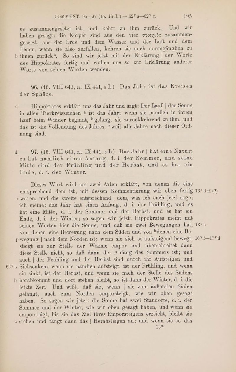 es zusammengesetzt ist, und kehrt zu ihm zurück. Und wir haben gesagt: die Körper sind aus den vier ocotyeta zusammen- gesetzt, aus der Erde und dem Wasser und der Luft und dem Feuer; wenn sie also zerfallen, kehren sie auch unumgänglich zu b ihnen zurück?. So sind wir jetzt mit der Erklärung | der Worte des Hippokrates fertig und wollen uns so zur Erklärung anderer Worte von seinen Worten wenden. 96. (16. VIII 641, .يه IX 441, 5 L) Das Jahr ist das Kreisen der Sphäre. 0 Hippokrates erklärt uns das Jahr und sagt: Der Lauf | der Sonne in allen Tierkreiszeichen ? ist das Jahr; wenn sie nämlich in ihrem Lauf beim Widder beginnt, ١ gelangt sie zurückkehrend zu ihm, und das ist die Vollendung des Jahres, *weil alle Jahre nach dieser Ord- nung sind. d 97. (16. VIII 641, 24. IX 441, 5 L) Das Jahr | hat eine Natur; es hat nämlich einen Anfang, d. i. der Sommer, und seine Mitte sind der Frühling und der Herbst, und es hat ein Ende, d. i. der Winter. Dieses Wort wird auf zwei Arten erklärt, von denen die eine entsprechend dem ist, mit dessen Kommentierung wir oben fertig 1674 ff.(?) e waren, und die zweite entsprechend | dem, was ich euch jetzt sage; ich meine: das Jahr hat einen Anfang, d. i. der Frühling, und es hat eine Mitte, d. 1. der Sommer und der Herbst, und es hat ein Ende, d. i der Winter; so sagen wir jetzt: Hippokrates meint mit seinen Worten hier die Sonne, und daß sie zwei Bewegungen hat, 13*e von denen eine Bewegung nach dem Süden und von hdenen eine Be- f wegung | nach dem Norden ist; wenn sie sich so aufsteigend bewegt, 16 t—17*d steigt sie zur Stelle der Wärme empor und überschreitet dann diese Stelle nicht, so daß dann der Anfang des Sommers ist; und auch | der Frühling und der Herbst sind durch ihr Aufsteigen und 62Ya Sichsenken; wenn sie nämlich aufsteigt, ist der Frühling, und wenn sie sinkt, ist der Herbst, und wenn sie nach der Stelle des Südens b herabkommt und dort stehen bleibt, so ist dann der Winter, d. 1. die letzte Zeit. Und wißt, daß sie, wenn | sie zum äußersten Süden gelangt, auch zum Norden emporsteigt, wie wir oben gesagt haben. So sagen wir jetzt: die Sonne hat zwei Standorte, d.i. der Sommer und der Winter, wie wir oben gesagt haben, und wenn sie emporsteigt, bis sie das Ziel ihres Emporsteigens erreicht, bleibt sie c stehen und fängt dann das | Herabsteigen an; und wenn sie so das i3