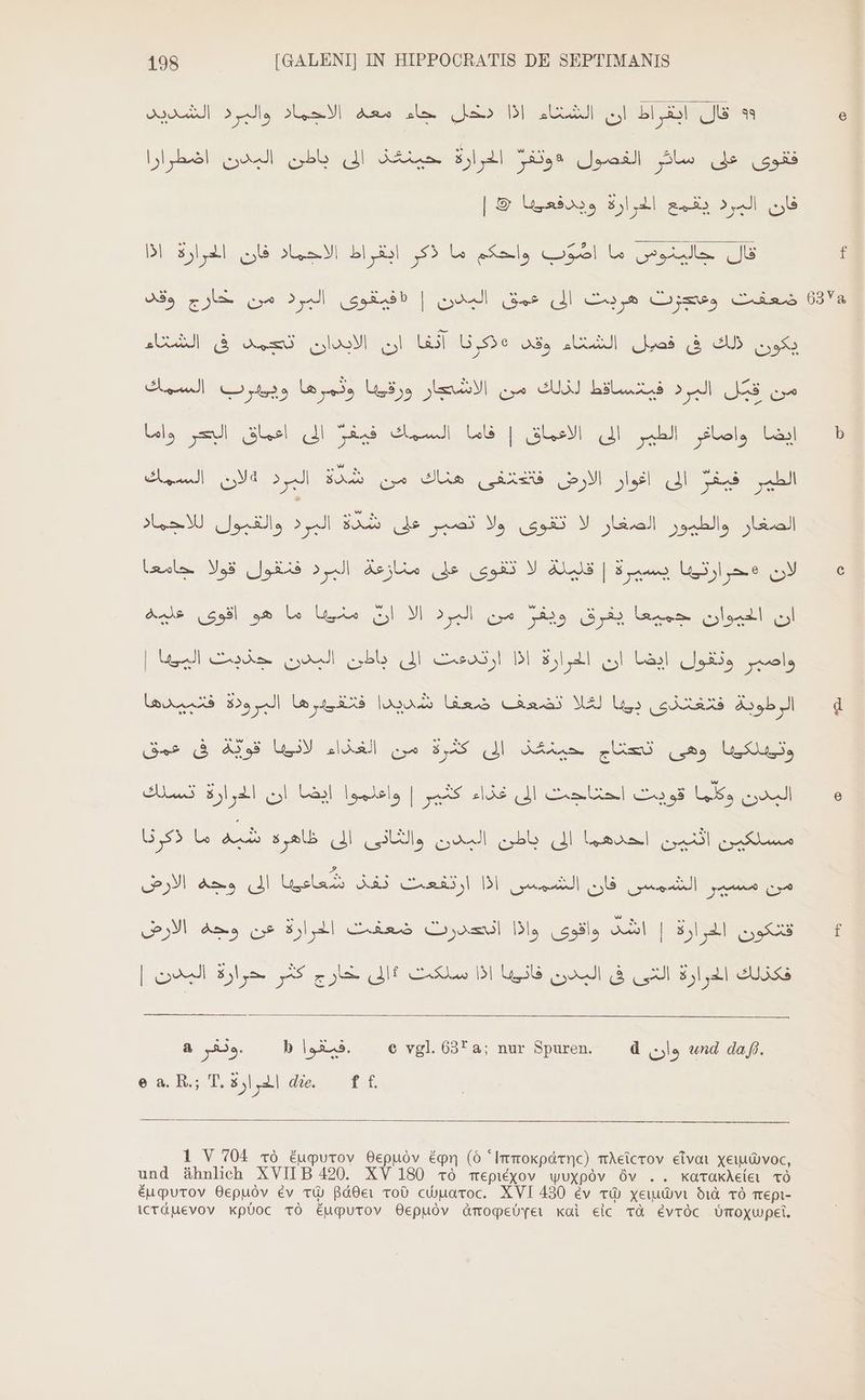 ؟ قال ابقراط ان الشتاء اذا دخل جاء معه الاحماد والبرد الشديد فقوى على سائر الفصول «وتفرٌ الحرارة حينقذ الى باطن البدن اضطرارا فان البرد يقمع الحرارة ويدفعييا &amp; | قال جالينوص ما Fl‏ واحكم ما ذكر ايقراط الاجماد فان الحرارة اذا ضعفت وعدزت هريث الى عمق البدن | «فيقوى البرد من pou‏ وقد من قبّل البرد فيتساقط لذلك من الاشجار ورقيها وثمرها ويهرب السمك إيضا واصافر الطير الى. الاعماق | فاما السمك فيفر الى اعماق البحر واما الطير فيفر إلى اغوار الارض ARE‏ هناك من شدة البرد a‏ السمك الصغار والطيور الصغار لا تقوى ولا تصبر على sl EGGS‏ والقبول للاجماد ان الحيوان جميعا يفرق ويفر من البرد الآ ان Lue‏ ما هو اقوى عليه واصبر ونقول ايضا ان الحوارة BI‏ ارتدعت الى باطن البدن Mee] de‏ | sb JJ‏ فلغلذى بيبا ME‏ تضعف Gas‏ شديدا فتقييرها البرودة las‏ UI‏ وهى AAA QUESO‏ الى BAS‏ من الغذاء Se UM‏ فى عمق Lu, ll‏ يات AS HAS IIo el‏ | واعلموا ,انضا ان Ej 4l‏ تسرك ee‏ لل ال ل aa‏ ل ا ed Bra‏ الى a,‏ الارض قتكون الحرارة | Aal‏ واقوى واذا انحدرت ضعفت الحرارة عن وجه N‏ | خارج كثر حرارة اليد‎ IE اذا سلكت‎ IE المدن‎ le ess 2 .وثقر‎ b 1X5. © vgl. 63* a; nur Spuren. d وان‎ und daß. es R;T.i2ide ff 1 V 704 To Éugurov Oepuóv égn (6 * Imokpámc) TÀeicrOov eivaı xeuuWvoc, und ähnlich XVIIB 420. XV 180 To mepiéxov wUXpóv Óv .. 001 اعأع‎ TO EHPUTOV Gepuóv ev شع‎ Bader 10 CWUHATOC. XVI 430 ev بقع‎ xeubvi dd TO Tepi- icrduevov xploc TO Éupurov Oepuóv Amopebyeı Kal eic và évróc Ümoxyupci.