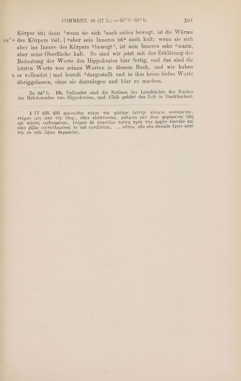 Körper ist; denn !wenn sie sich fnach außen bewegt, ist die Wärme ه تين‎ des Körpers viel, | *aber sein Inneres ist? auch kalt; wenn sie sich aber ins Innere des Körpers Pbewegt!, ist sein Inneres sehr *warm, aber seine Oberfläche kalt. So sind wir jetzt mit der Erklärung der Bedeutung der Worte des Hippokrates hier fertig, und das sind die letzten Worte von seinen Worten in diesem Buch, und wir haben م‎ es vollendet | und beredt “dargestellt und in ihm keine tiefen Worte übriggelassen, ohne sie darzulegen und klar zu machen. Zu 64Tb. 19. Vollendet sind die Notizen der Lesefrüchte des Buches der Hebdomaden von Hippokrates, und Alläh gehört das Lob in Dankbarkeit. 1 IV 488. 490 @aivecdor Tácac vàc YAöyac drtriiv Kivncıv xtvouuévac, érépav uév Amo +5 ÜAnc, ó0ev EZdmrovrarn, uóMicra uév ávu qepouévac fjón xdi مقع‎ ckibvauévac, érépav bé Evavriav 01011 TpÓc Tiv àápxnv éautüv kai olov píZac cucreMouévac Te xoi cuviZoUcac. .. OÜTWC obv oUk ATTEIKÖC Exeiv ái Tfjc év عامج‎ ZWborc Bepuaciac.