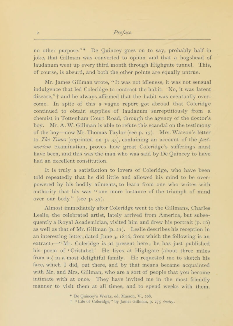 no other purpose.”* De Quincey goes on to say, probably half in joke, that Gillman was converted to opium and that a hogshead of laudanum went up every third month through Ilighgate tunnel. This, of course, is absurd, and both the other points are equally untrue. ]\Ir. James Gillman wrote, “It was not idleness, it was not sensual indulgence that led Coleridge to contract the habit. No, it was latent disease,”! and he always affirmed that the habit was eventually over- come. In spite of this a vague report got abroad that Coleridge continued to obtain supplies of laudanum surreptitiously from a chemist in Tottenham Court Road, through the agency of the doctor’s boy. Mr. A. W. Gillman is able to refute this scandal on the testimony of the boy—now Mr. Thomas Taylor (see p. 15). Mrs. Watson’s letter to The Times (reprinted on jd. 35), containing an account of the post- mortem examination, proves how great Coleridge’s sufferings must have been, and this was the man who was said by De Quincey to have had an excellent constitution. It is truly a satisfaction to lovers of Coleridge, who have been told repeatedly that he did little and allowed his mind to be over- powered by his bodily ailments, to learn from one who writes with authority that his was “ one more instance of the triumph of mind over our body” (see p. 37). Almost immediately after Coleridge went to the Gillmans, Charles Leslie, the celebrated artist, lately arrived from America, but subse- quently a Royal Academician, visited him and drew his portrait (p. 16) as well as that of ]\Ir. Gillman (p. 21). Leslie describes his reception in an interesting letter, dated June 3, 1816, from which the following is an extract:—“ ]\Ir. Coleridge is at present here; he has just published his poem of ‘ CristabeL’ He lives at Highgate (about three miles from us) in a most delightful family. He requested me to sketch his face, which I did, out there, and by that means became acquainted with Mr. and Mrs. Gillman, who are a sort of people that you become intimate with at once. They have invited me in the most friendly manner to visit them at all times, and to spend weeks with them. * De Quincey’s Works, ed. Masson, V., 208. t “Life of Coleridge,” by James Gillman, p. 275 (note).