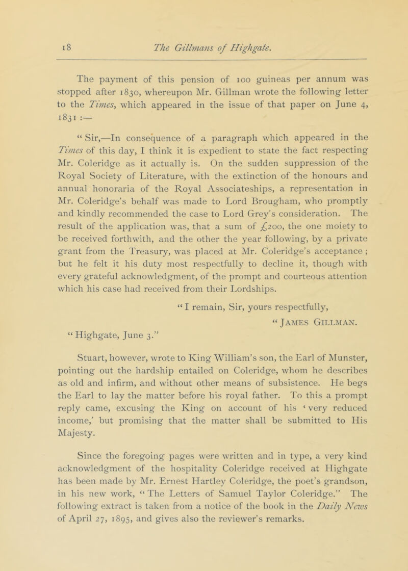 The payment of this pension of lOO guineas per annum was stopped after 1830, whereupon Mr. Gillman wrote the following letter to the Times, which appeared in the issue of that paper on June 4, 1831 “ Sir,—In consequence of a paragraph which appeared in the Tunes of this day, I think it is expedient to state the fact respecting Mr, Coleridge as it actually is. On the sudden suppression of the Royal Society of Literature, with the extinction of the honours and annual honoraria of the Royal Associateships, a representation in Mr. Coleridge’s behalf was made to Lord Brougham, who promptly and kindly recommended the case to Lord Grey’s consideration. The result of the application was, that a sum of £200, the one moiety to be received forthwith, and the other the year following, by a private grant from the Treasury, was placed at ]\Ir. Coleridge’s acceptance ; but he felt it his duty most respectfully to decline it, though with every grateful acknowledgment, of the prompt and courteous attention which his case had received from their Lordships. “ Highgate, June 3.” “ I remain. Sir, yours respectfully, “James Gillman. Stuart, however, wrote to King William’s son, the Earl of Munster, pointing out the hardship entailed on Coleridge, whom he describes as old and infirm, and without other means of subsistence, lie begs the Earl to lay the matter before his royal father. To this a prompt reply came, excusing the King on account of his ‘ very reduced income,’ but promising that the matter shall be submitted to His Majesty. Since the foregoing pages were written and in type, a very kind acknowledgment of the hospitality Coleridge received at Highgate has been made by Mr. Ernest Hartley Coleridge, the poet’s grandson, in his new work, “ The Letters of .Samuel Taylor Coleridge.” The following extract is taken from a notice of the book in the Daily Ncsos of April 27, 1895, and gives also the reviewer’s remarks.