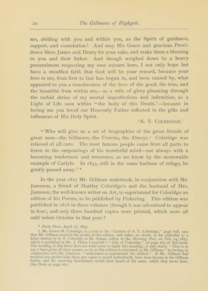 me, abiding with you and within you, as the Spirit of guidance, support, and consolation ! And may His Grace and gracious Provi- dence bless James and Henry for your sake, and make them a blessing to you and their father. And though weighed down by a heavy presentiment respecting my own sojourn here, I not only hope but have a steadfast faith that God will be your reward, because your love to me, from first to last has begun in, and been caused by, what appeared to you a translucence of the love of the good, the true, and the beautiful from within me,—as a relic of glory gleaming through the turbid shrine of my mortal imperfections and infirmities, as a Light of Life seen within “ the body of this Death,”—because in loving me you loved our Heavenly Father reflected in the gifts and influences of His Floly Spirit. ‘S. T. Coleridge.’ “ Who will give us a set of biographies of the great friends of great men—the Gillmans, the Unwins, the Abneys r Coleridge was relieved of all care. The most famous people came from all parts to listen to the outpourings of his wonderful mind—not always with a becoming tenderness and reverence, as we know by the memorable example of Carlyle. In 1834, still in the same harbour of refuge, he gently passed away.” * In the year 1827 Mr. Gillman undertook, in conjunction with Mr. Jameson, a Ifiend of Hartley Coleridge’s and the husband of Mrs. Jameson, the well-known writer on Art, to superintend for Coleridge an edition of his Poems, to be published by Pickering. This edition was published in 1828 in three volumes (though it was advertised to appear in four), and only three hundred copies were printed, which were all sold before October in that year.f * Daily News, April 27, 1895. t Mr. Ernest H. Coleridge, in a note to liis “Letters of S. T. Coleridge,” page 658, says that Mr. Gillman received the profits of this edition, and refers, no doubt, as his authority to a letter written by S. T. Coleiidge to Mr. Stuart, editor of the Morning Post, on Feb. 24, 1827, which is published in Mr. J. Dykes Campbell’s “ Life of Coleridge,” on page 263 of that book. The wording of this letter does not fairly seem to imply this meaning ; it only states, “ That is to say, 1 have given all these poems, as far as this edition is concerned, to Mr. Gillman,” he having, in conjunction with Mr. Jameson, “ undertaken to superintend the edition.” If Mr. Gillman had received any jrrofits from these 300 copies it would undoubtedly have been known in the Gillman family, .^nd the surviving descendants would have heard of the same, which they never have. (Sec Note on page 16.)