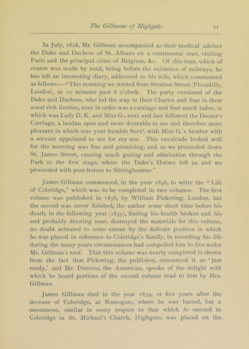 In July, 1828, ]\[r. Gillman accompanied as their medical adviser the Duke and Duchess of St. Albans on a continental tour, visiting Paris and the principal cities of Belgium, ^c. Of this tour, which of course was made by road, being before the existence of railways, he has left an interesting diary, addressed to his wife, which commenced as follows:—“This morning we started from Stratton Street (Piccadilly, London), at 20 minutes past 8 o’clock. The party consisted of the Duke and Duchess, who led the way in their Chariot and four in their usual rich liveries, next in order was a carriage and four much laden, in which was Lady D. K. and Aliss G., next and last followed the Doctor’s Carriage, a landau open and more desirable to me and therefore more pleasant in which was your humble Servh wdth Miss G.’s brother with a servant appointed to me for my use. This cavalcade looked well for the morning was fine and promising, and so we proceeded down wSt. James Street, causing much gazing and admiration through the Park to the first stage, where the Duke’s Horses left us and we proceeded with post-horses to Sittingbourne.” James Gillman commenced, in the year 1836, to write the “ Life of Coleridge,” which was to be completed in two volumes. The first volume was published in 1838, by William Pickering, London, but the second was never finished, the author some short time before his death, in the following year (1839), finding his health broken and his end probably drawing near, destroyed the materials for this volume, no doubt actuated to some extent by the delicate position in which he was placed in reference to Coleridge’s family, in recording his life during the many years circumstances had compelled him to live under Mr. Gillman’s roof. That this volume was nearly completed is shown from the fact that Pickering, the publisher, announced it as ‘jnst ready,’ and Mr. Prentiss, the American, speaks of the delight with which he heard portions of the second volume read to him by Mrs. Gillman. James Gillman died in the year 1839, or five years after the decease of Coleridge, at Ramsgate, where he was buried, but a monument, similar in every respect to that which he erected to Coleridge in St. Michael’s Church, Highgate, was placed on the