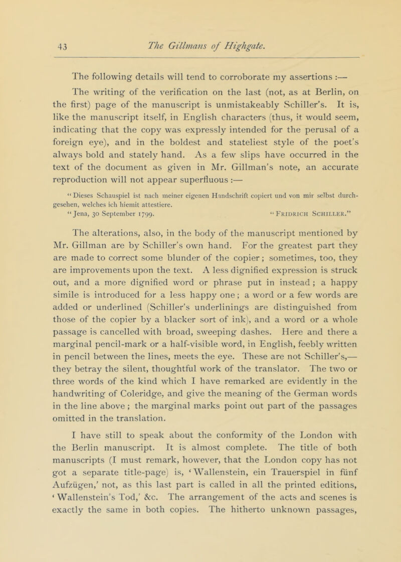 The following details will tend to corroborate my assertions :— The writing of the verification on the last (not, as at Berlin, on the first) page of the manuscript is unmistakeably Schiller’s. It is, like the manuscript itself, in English characters (thus, it would seem, indicating that the copy was expressly intended for the perusal of a foreign eye), and in the boldest and stateliest style of the poet’s always bold and stately hand. As a few slips have occurred in the text of the document as given in Mr. Gillman’s note, an accurate reproduction will not appear superfluous ;— “Dieses Schauspiel ist nach meiner eij'enen Handschrift copiert und von mir selbst durch- gesehen, welches ich hiemit attesticre. “Jena, 30 September 1799. “Fkidrich Schiller.” The alterations, also, in the body of the manuscript mentioned by Mr. Gillman are by Schiller’s own hand. For the greatest part they are made to correct some blunder of the copier; sometimes, too, they are improvements upon the text. A less dignified expression is struck out, and a more dignified word or phrase put in instead ; a happy simile is introduced for a less happy one; a word or a few words are added or underlined (Schiller’s underlinings are distinguished from those of the copier by a blacker sort of ink), and a word or a whole passage is cancelled with broad, sweeping dashes. Here and there a marginal pencil-mark or a half-visible word, in English, feebly written in pencil between the lines, meets the eye. These are not Schiller’s,— they betray the silent, thoughtful work of the translator. The two or three words of the kind which I have remarked are evidently in the handwriting of Coleridge, and give the meaning of the German words in the line above ; the marginal marks point out part of the passages omitted in the translation. I have still to speak about the conformity of the London with the Berlin manuscript. It is almost complete. The title of both manuscripts (I must remark, however, that the London copy has not got a separate title-page) is, ‘ Wallenstein, ein Trauerspiel in fiinf Aufziigen,’ not, as this last part is called in all the printed editions, ‘ Wallenstein’s Tod,’ Ac. The arrangement of the acts and scenes is exactly the same in both copies. The hitherto unknown passages.