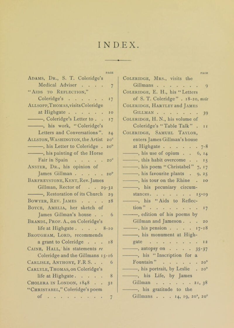 PAGE Adams, Dr., S. T. Coleridge’s Medical Adviser .... 7 “Aids to Reflection,” Coleridge’s 17 Allsopp,Thomas,visits Coleridge at Highgate 10 , Coleridge’s Letter to . . 17 , his work, “ Coleridge’s ! Letters and Conversations”. 24 ! Allston, Washington, the Artist 20® i , his Letter to Coleridge . 20® 1 , his painting of the Horse Fair in Spain 20° Anster, Dr., his opinion of James Gillman 20® Barfreystone, Kent, Rev. James { Gillman, Rector of . . 29-32 | , Restoration of its Church 29 Bowyer, Rev. James .... 28 Boyce, Amelia, her sketch of James Gillman’s house . . 6 ! Brandl, Prof. A., on Coleridge’s j life at Highgate . . . . 8-10 Brougham, Lord, recommends a grant to Coleridge ... 18 Caine, Hall, his statements re Coleridge and the Gillmans 15-16 Carlisle, Anthony, F.R S. . . 6 Carlyle,Thomas, on Coleridge’s life at Highgate 8 Cholera IN London, 1848 . . 32 “Christarel,” Coleridge’s poem of 7 PAGE Coleridge, Mrs., visits the Gillmans 9 Coleridge, E. H., his “Letters of S. T. Coleridge” . 18-20, note Coleridge, Hartley and James Gillman 39 Coleridge, H. N., his volume of Coleridge’s “ Table Talk ” . ii Coleridge, Samuel Taylor, enters James Gillman’s house at Highgate 7-8 , his use of opium . . 6, 14 , this habit overcome . . 15 , his poem “Christabel” 7, 17 , his favourite plants . 9, 25 , his tour on the Rhine . 10 , his pecuniary circum- stances 15*19 , his “ Aids to Reflec- tion” 17 , edition of his poems by Gillman and Jameson ... 20 , his pension .... 17-18 , his monument at High- gate 12 —, autopsy on ... . 35-37 —, his “ Inscription for a Fountain” 20“ —, his portrait, by Leslie . 20 —, his Life, by James Gillman 21, 38 —, his gratitude to the Gillmans ... 14, 19, 20*, 20“