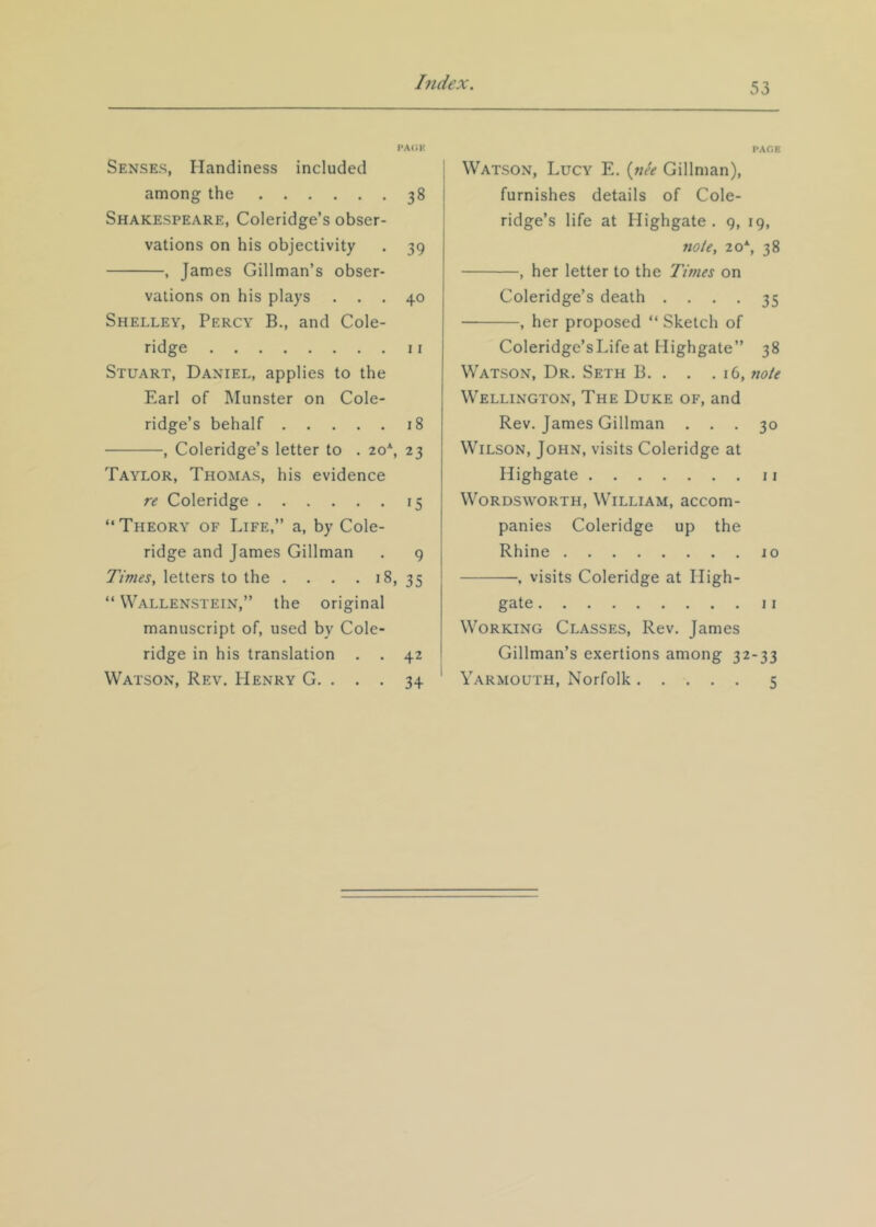 PACK Senses, Handiness included among the 38 Shakespeare, Coleridge’s obser- vations on his objectivity . 39 , James Gillman’s obser- vations on his plays ... 40 Shelley, Percy B., and Cole- ridge II Stuart, Daniel, applies to the Earl of Munster on Cole- ridge’s behalf 18 , Coleridge’s letter to . 20*, 23 Taylor, Thomas, his evidence re Coleridge 15 “Theory of Life,’’ a, by Cole- ridge and James Gillman . 9 Times, letters to the . . . . 18, 35 “ Wallenstein,’’ the original manuscript of, used by Cole- ridge in his translation . . 42 Watson, Rev. Henry G. . . . 34 PAGE j Watson, Lucy E. {nee Gillman), furnishes details of Cole- ridge’s life at Highgate . 9, 19, note, 20*, 38 , her letter to the Times on Coleridge’s death .... 35 , her proposed “ Sketch of Coleridge’sLifeat Highgate’’ 38 Watson, Dr. Seth B. . . .16, note Wellington, The Duke of, and Rev. James Gillman ... 30 Wilson, John, visits Coleridge at Highgate 11 Wordsworth, William, accom- panies Coleridge up the Rhine 10 . visits Coleridge at High- gate II Working Classes, Rev. James Gillman’s exertions among 32-33 ' Yarmouth, Norfolk 5