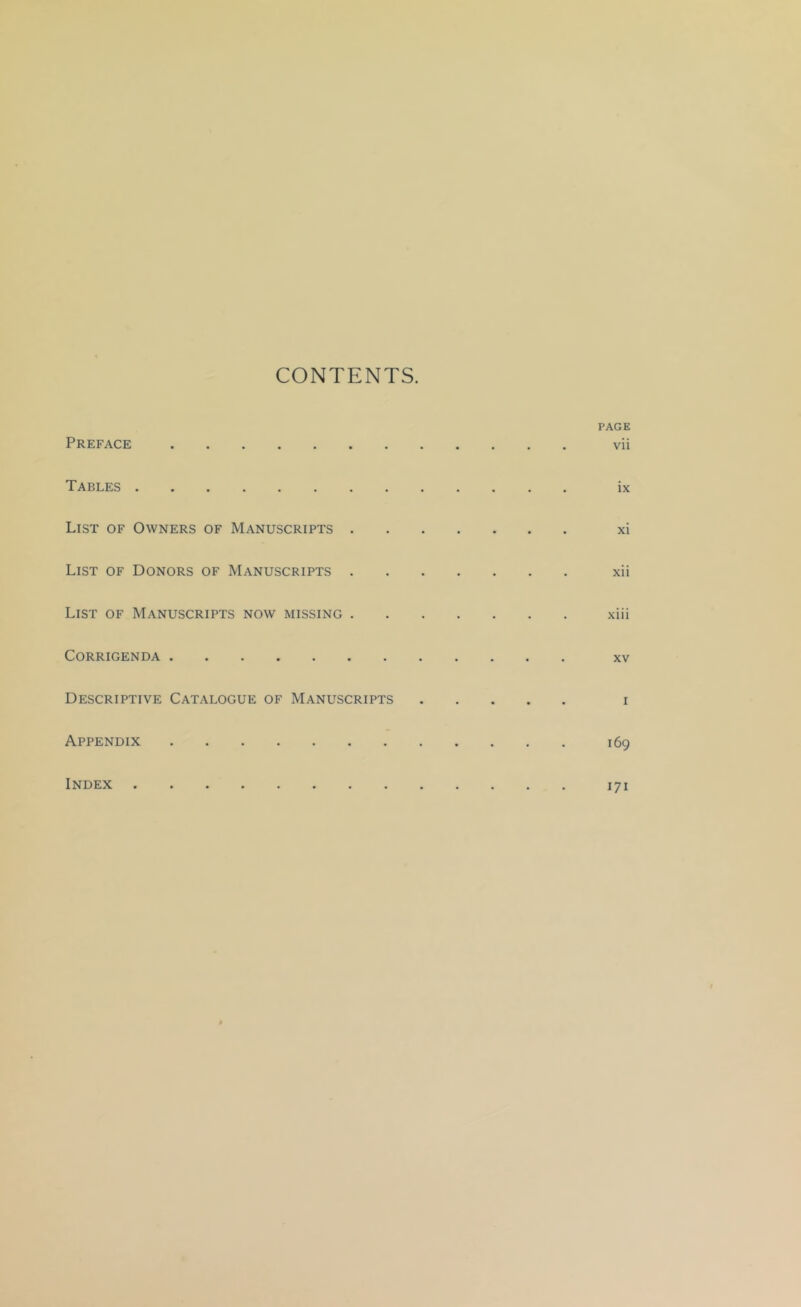 CONTENTS. PAGE Preface vii Tables ............. ix List of Owners of Manuscripts xi List of Donors of Manuscripts xii List of Manuscripts now missing xiii Corrigenda xv Descriptive Catalogue of Manuscripts i Appendix 169 Index 171