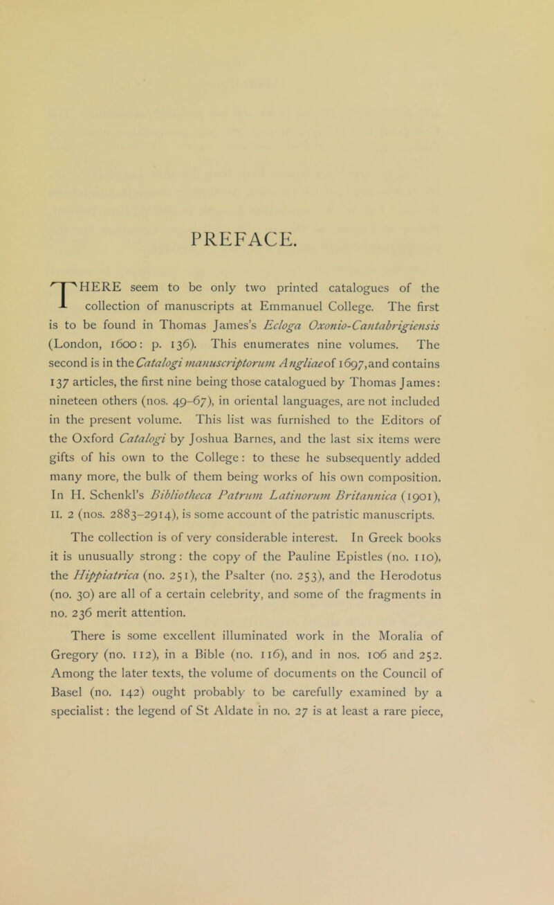 PREFACE. There seem to be only two printed catalogues of the collection of manuscripts at Emmanuel College. The first is to be found in Thomas James’s Ecloga Oxonio-Caiitabrigiensis (London, 1600: p. 136). This enumerates nine volumes. The second is in \\\Q.Catalogima)mscriptoriiin Angliaeof 1697,and contains 137 articles, the first nine being those catalogued by Thomas James: nineteen others (nos. 49-67), in oriental languages, are not included in the present volume. This list was furnished to the Editors of the Oxford Catalogi by Joshua Barnes, and the last six items were gifts of his own to the College: to these he subsequently added many more, the bulk of them being works of his own composition. In H. Schenkl’s Bibliotheca Patrum Latinoruni Britajinica (1901), II. 2 (nos. 2883-2914), is some account of the patristic manuscripts. The collection is of very considerable interest. In Greek books it is unusually strong: the copy of the Pauline Epistles (no. no), the Hippiatrica (no. 251), the Psalter (no. 253), and the Herodotus (no. 30) are all of a certain celebrity, and .some of the fragments in no. 236 merit attention. There is some excellent illuminated work in the Moralia of Gregory (no. 112), in a Bible (no. 116), and in nos. 106 and 252. Among the later texts, the volume of documents on the Council of Basel (no. 142) ought probably to be carefully examined by a specialist: the legend of St Aldate in no. 27 is at least a rare piece.