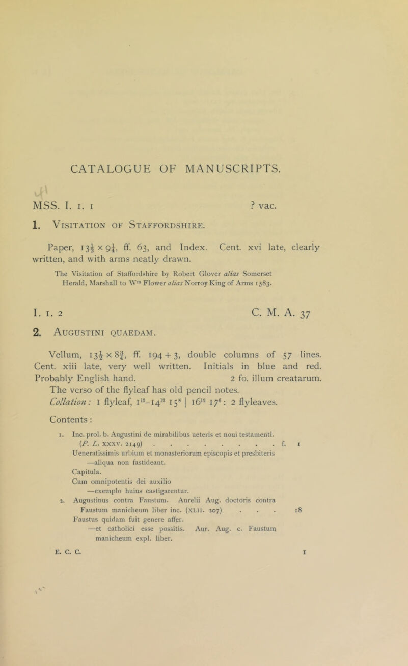 CATALOGUE OF MANUSCRIPTS. MSS. I. I. I ? vac. 1. Visitation of Staffordshire. Paper, 13^x9^ ff. 63, and Index. Cent, xvi late, clearly- written, and with arms neatly drawn. The Visitation of Staffordshire by Robert Glover alias Somerset Herald, Marshall to W> Flower alias Norroy King of Arms 1583. 1. I. 2 C. M. A. 37 2. Augustini quaedam. Vellum, I3^x8f, ff. 194 + 3, double columns of 57 lines. Cent, xiii late, very well written. Initials in blue and red. Probably English hand. 2 fo. ilium creatarum. The verso of the flyleaf has old pencil notes. Collation: i flyleaf, 15“ j 17®: 2 flyleaves. Contents: 1. Inc. prol. b. Augustini de mirabilibus ueteris et noui testamenti. {F. L. XXXV. 2149) f. I Ueneratis.simis urbium et monasteriorum episcopis et presbiteris —aliqua non fastideant. Capitula. Cum omnipotentis dei auxilio —exemplo huius castigarentur. 2. Augustinus contra Faustum. Aurelii Aug. doctoris contra Faustum manicheum liber inc. (XHi. 207) ... 18 Faustus quidam fuit genere affer. —et catholici esse possitis. Aur. Aug. c. Faustum manicheum expl. liber.