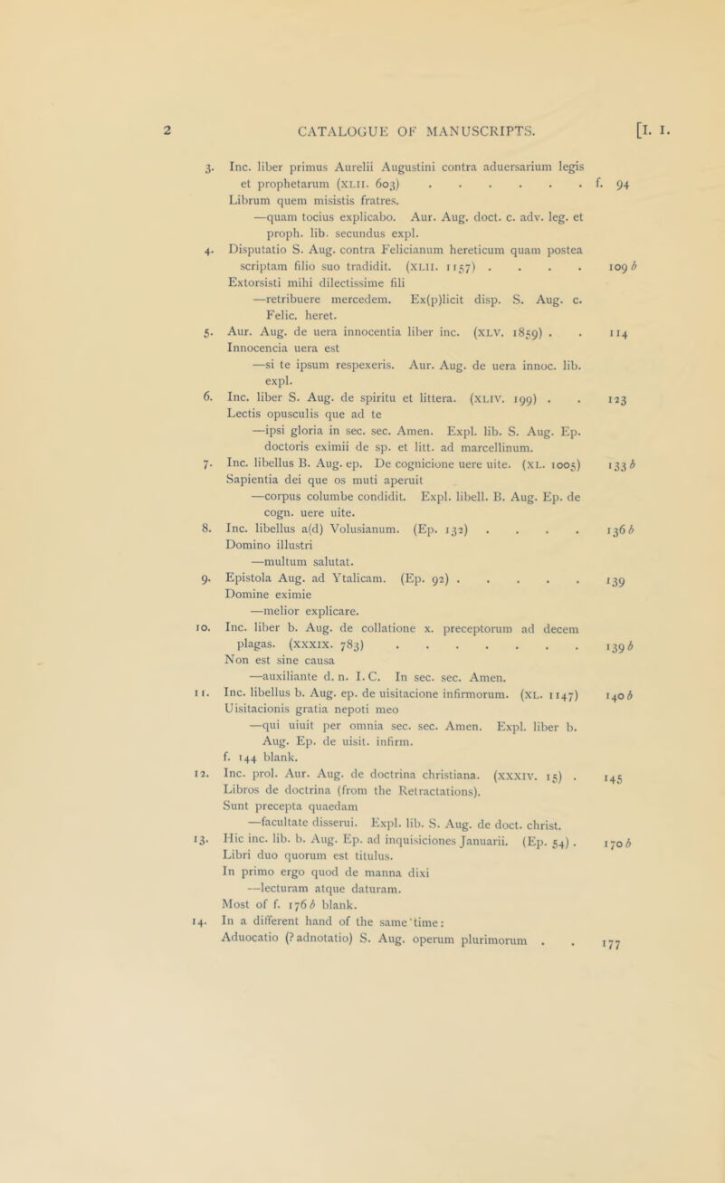 3- 4- 5- 6. 7- 8. 9- lO. 11. 12. 13- 14. Inc. liber primus Aurelii Augustini contra aduersarium legis et prophetarum (xi.ii. 603) . . . . . . f. 94 Librum quern misistis fratres. —quam tocius explicabo. Aur. Aug. doct. c. adv. leg. et proph. lib. secundus expl. Disputatio S. Aug. contra Felicianum hereticum quam postea scriptam filio suo tradidit. (XLii. 1157) .... log b Extorsisti mihi dilectissime fili —retribuere mercedem. Ex(p)licit disp. S. Aug. c. Felic. heret. Aur. Aug. de uera innocentia liber inc. (XLV. 1859) . . 114 Innocencia uera est —si te ipsum respexeris. Aur. Aug. de uera innoc. lib. expl. Inc. liber S. Aug. de spiritu et littera. (XLIV. 199) . . 123 Lectis opusculis que ad te —ipsi gloria in sec. sec. Amen. Expl. lib. S. Aug. Ep. doctoris eximii de sp. et litt. ad marcellinum. Inc. libellus B. Aug. ep. De cognicione uere uite. (xL. 1005) >33'^ Sapientia dei que os muti aperuit —corpus columbe condidit. Expl. libell. B. Aug. Ep. de cogn. uere uite. Inc. libellus a(d) Volusianum. (Ep. 132) . . . . 136^ Domino illustri —multum salutat. Epistola Aug. ad Ytalicam. (Ep. 92) 139 Domine eximie —melior explicare. Inc. liber b. Aug. de collatione x. preceptorum ad decern plagas. (xxxix. 783) 139^ Non est sine causa —auxiliante d. n. I.C. In sec. sec. Amen. Inc. libellus b. Aug. ep. de uisitacione infinuorum. (XL. 1147) 1403 Uisitacionis gratia nepoti meo —qui uiuit per omnia sec. sec. Amen. Expl. liber b. Aug. Ep. de uisit. infirm, f. 144 blank. Inc. prol. Aur. Aug. de doctrina Christiana, (xx.xiv. 15) . 145 Libros de doctrina (from the Retractations). Sunt precepta quaedam —facilitate disserui. Expl. lib. S. Aug. de doct. christ. Hie inc. lib. b. Aug. Ep. ad inquisiciones Januarii. (Ep. 54) . 170 <5 Libri duo quorum est titulus. In primo ergo quod de manna dixi —lecturam atque daturam. Most of f. 1763 blank. In a different hand of the same‘time: Aduocatio (Padnotatio) S. Aug. operum plurimorum . . 177