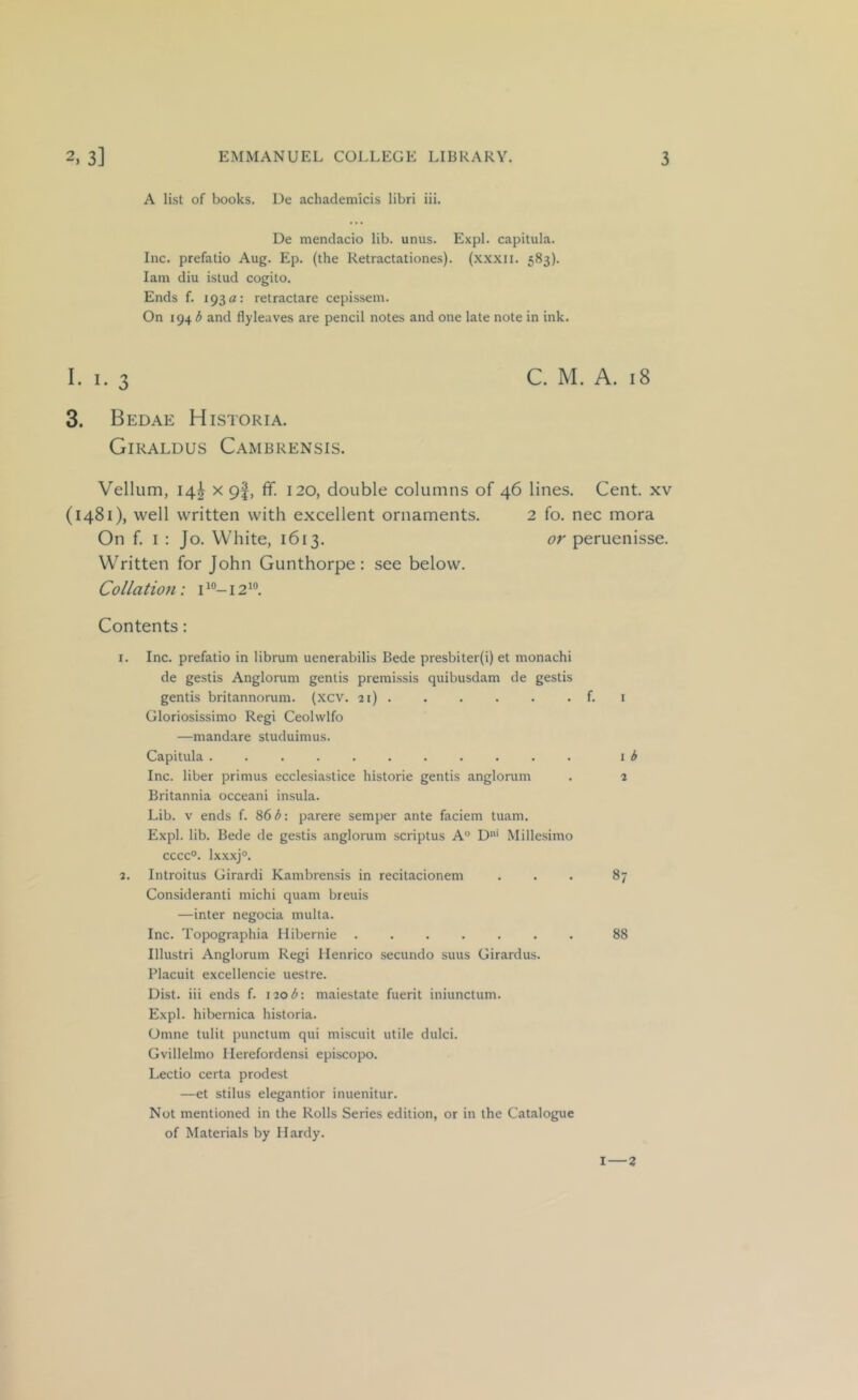 A list of books. Ue achademicis libri iii. De mendacio lib. unus. Expl. capitula. Inc. prefatio Aug. Ep. (the Retractationes). (xxxii. 583). lam diu istud cogito. Ends f. 193 a: retractare cepissem. On 194 3 and flyleaves are pencil notes and one late note in ink. I. I. 3 C. M. A. 18 3. Bedae Historia. Giraldus Cambrensis. Vellum, 14^ X 9|, ff. 120, double columns of 46 lines. Cent, xv (1481), well written with excellent ornaments. 2 fo. nec mora On f. I ; Jo. White, 1613. or peruenisse. Written for John Gunthorpe: see below. Collation: i 12 Contents: 1. Inc. prefatio in librum uenerabilis Bede presbiter(i) et monachi de gestis Anglorum gentis premissis quibusdam de gestis gentis britannorum. (xcv. 21) f. i Gloriosissimo Regi Ceolwlfo —mandare studuimus. Capitula I ^ Inc. liber primus ecclesiastice historie gentis anglorum . 2 Britannia occeani insula. Lib. V ends f. 86 <5: parere semper ante faciem tuam. Expl. lib. Bede de gestis anglorum scriptus A° D' Mille.simo cccc°. lxxxj°. 2. Introitus Girardi Kambrensis in recitacionem ... 87 Consideranti michi quam breuis —inter negocia multa. Inc. Topographia Ilibernie 88 Illustri Anglorum Regi Henrico secundo suus Girardus. Placuit excellencie uestre. Dist. iii ends f. \2ob\ maiestate fuerit iniunctum. Expl. hibernica historia. Omne tulit punctum qui miscuit utile dulci. Gvillelmo Ilerefordensi episcopo. Lectio certa prodest —et stilus elegantior inuenitur. Not mentioned in the Rolls Series edition, or in the Catalogue of Materials by Hardy. I—Z