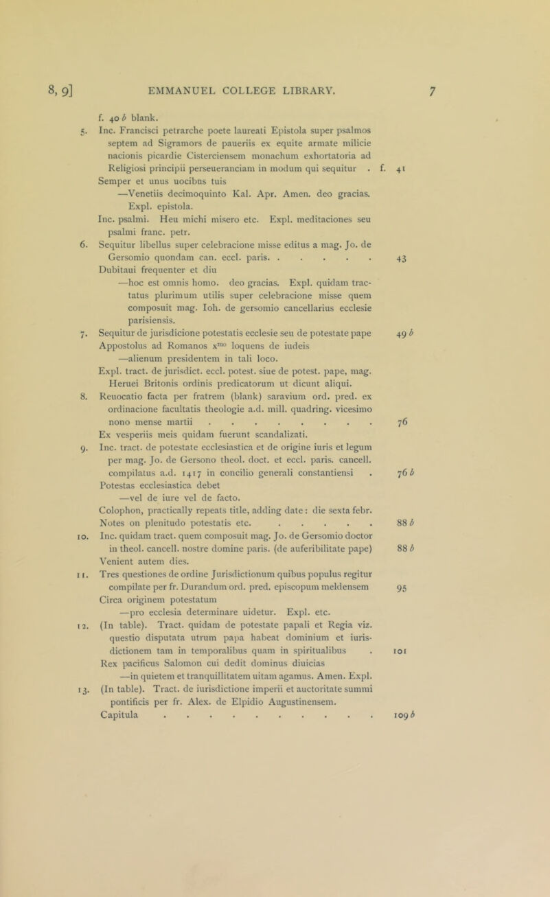 f. 40 b blank. 5. Inc. Francisci petrarche poete laureati Epistola super psalmos septem ad Sigramors de paueriis ex equite annate milicie nacionis picardie Cisterciensem monachum exhortatoria ad Religiosi principii perseueranciam in inodum qui sequitur . f. 41 Semper et unus uocibns tuis —Venetiis decimoquinto Kal. Apr. Amen, deo gracias. Expl. epistola. Inc. psalmi. Heu michi misero etc. Expl. meditaciones seu psalmi franc, petr. 6. Sequitur libellus super celebracione misse editus a mag. Jo. de Gersomio quondam can. eccl. paris 43 Dubitaui frequenter et diu —hoc est omnis homo, deo gracias. Expl. quidam trac- tatus plurimum utilis super celebracione misse quern composuit mag. loh. de gersomio cancellarius ecclesie parisiensis. 7. Sequitur de jurisdicione potestatis ecclesie seu de potestate pape 49 b Appostolus ad Romanos x'° loquens de iudeis —alienum presidentem in tali loco. Expl. tract, de jurisdict. eccl. potest, siue de potest, pape, mag. Heruei Britonis ordinis predicatorum ut dicunt aliqui. 8. Reuocatio facta per fratrem (blank) saravium ord. pred. ex ordinacione facultatis theologie a.d. mill, quadring, vicesimo nono mense martii ........ 76 Ex vesperiis meis quidam fuerunt scandalizati. 9. Inc. tract, de potestate ecclesiastica et de origine iuris et legum per mag. Jo. de Gersono theol. doct. et eccl. paris. cancell, compilatus a.d. 1417 in concilio generali constantiensi . 76 ^ Potestas ecclesiastica debet —vel de iure vel de facto. Colophon, practically repeats title, adding date : die sexta febr. Notes on plenitudo potestatis etc. 88 ^ 10. Inc. quidam tract, quern composuit mag. Jo. de Gersomio doctor in theol. cancell, nostre domine paris. (de auferibilitate pape) 88 b Venient autem dies. I r. Tres questiones de ordine Jurisdictionum quibus populus regitur compilate per fr. Durandum ord. pred. episcopum meldensem 95 Circa originem potestatum —pro ecclesia determinare uidetur. Expl. etc. 12. (In table). Tract, quidam de potestate papali et Regia viz. questio disputata utrum papa habeat dominium et iuris- dictionem tarn in temporalibus quam in spiritualibus . loi Rex pacificus Salomon cui dedit dominus diuicias —in quietem et tranquillitatem uitam agamus. Amen. Expl. 13, (In table). Tract, de iurisdictione imperii et auctoritate summi pontificis per fr. Alex, de Elpidio Augustinensem. Capitula 109 3