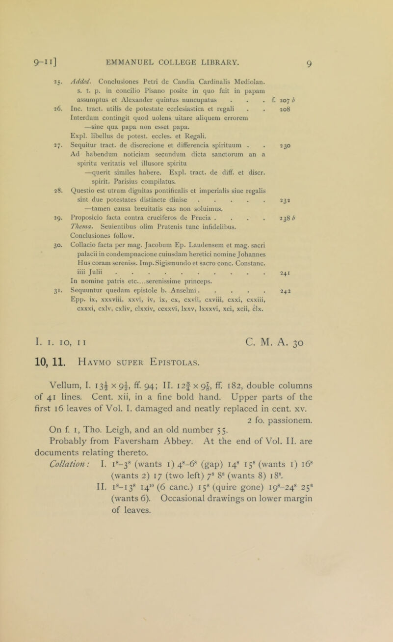 25. Added. Conclusiones Petri de Candia Cardinalis Mediolan. s. t. p. in concilio Pisano posite in quo fuit in papani assumptus et Alexander quintus nuncupatus . . . f. 207 b 26. Inc. tract, utilis de potestate ecclesiastica et regali . . 208 Interdum contingit quod nolens uitare aliqueni errorem —sine qua papa non es.set papa. Expl. libellus de potest, eccles. et Regali. 27. Sequitur tract, de discrecione et differencia spirituum . . 230 Ad habendum noticiam secundum dicta sanctorum an a spiritu veritatis vel illusore spiritu —querit similes habere. Expl. tract, de diff. et discr. spirit. Parisius compilatus. 28. Questio est utrum dignitas pontificalis et imperialis siue regalis sint due potestates distincte diuise ..... 232 —tamen causa breuitatis eas non soluimus. 29. Proposicio facta contra cruciferos de Prucia . . . . 238 ^ Thema. Seuientibus olim Prutenis tunc infidelibus. Conclusiones follow. 30. Collacio facta per mag. Jacobum Ep. Laudensem et mag. sacri palacii in condempnacione cuiusdam heretic! nomine Johannes 11 us coram sereni.ss. Imp. Sigismundo et sacro cone. Constanc. iiii Julii 241 In nomine patris etc....serenissime princeps. 31. Sequuntur quedam epi.stole b. Anselmi. .... 242 Epp. ix, xxxviii, xxvi, iv, ix, cx, cxvii, cxviii, exxi, cxxiii, cxxxi, cxlv, cxliv, clxxiv, ccxxvi, Ixxv, Ixxxvi, xci, xcii, clx. 1. 1. 10, II 10, 11. H AYMO SUPER EpISTOLAS. C. M. A. Vellum, I. 13^ X 9^, ff. 94; II. i 2| X 9|, ff. 182, double columns of 41 lines. Cent, xii, in a fine bold hand. Upper parts of the first 16 leaves of Vol. I. damaged and neatly replaced in cent. xv. 2 fo. passionem. On f. I, Tho. Leigh, and an old number 55. Probably from Faversham Abbey. At the end of Vol. II. are documents relating thereto. Collation: I. U-3® (wants i) 4®-6® (gap) 14® 15® (wants i) 16® (wants 2) 17 (two left) 7® 8® (wants 8) 18®. II. i®-i3® 14’® (6 canc.) 15® (quire gone) i9®-24® 25® (wants 6). Occasional drawings on lower margin of leaves.