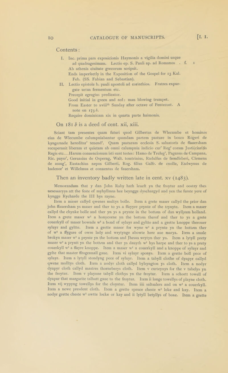 Contents: I. Inc. prima pars exposicionis Ilaymonis a vigilia domini usque ad quadragesimani. Lectio ep. S. Pauli ap. ad Romanos . f. i Ab athenis ciuitate grecoiaim scripsil. Ends imperfectly in the Exposition of the Gospel for 13 Kal. Feb. (SS. Fabian and Sebastian). II. Lectio epistole b. pauli apostoli ad corinthios. Fratres expur- gate uetus fermentum etc. Precepit egregius predicator. Good initial in green and red: man blowing trumpet. From Easter to xviii^'' Sunday after octave of Pentecost. A note on 173/^ Require dominicam xix in quarta parte haimonis. On 181 iJ* is a deed of cent, xii, xiii. Sciant tarn presentes quam futuri quod Gilbertus de Wlecumbe et homines eius de Wlecumbe calumpniabantur quandam partem pasture in bosco Roger! de kyngemade hereditar’ tenend’. Quam pasturam ecclesia S. saluatoris de ffauersham recuperauit liberam et quietam ab omni calumpnia iudicio cur’ Reg’ coram Justi(ciari)is Regis etc....Harum conuencionum isti sunt testes: Mamo de Truleg’, Paganus de Campana, Ric. paysr’, Geruasius de Osperng, Walt, tomtrinius, Radulfus de frendi.sberi, Clemens de assug’, Eustachius nepos Gilbert!, Rog. filius Galfr. de cnolle, Eadwynus de badenor’ et Willelmus et conuentus de fauersham. Then an inventory badly written late in cent, xv (1483). Memorandum that y dan John Raby hath leueft yn the froytur and oostry thes nesessaryys att the feste of myhyllm.as hee beyngge dyschargyd and yen the furste yere of kyngge Rycharde the III hys rayne. Item a maser callyd qwenes multys bolle. Item a grete maser callyd the prior dan John ffauersham ys maser and ther to ys a flayyre prynte of the tryny'te. Item a maser callyd the chynke bolle and ther yn ys a prynte in the bott<)m of dan wyll^'am holland. Item a grete maser w‘ a honycorne yn the bottom therof and ther to ys a grete couerkyll of maser bownde w' a bond of syluyr and gyltte and a gretle knoppe therouer •syluyr and gyltte. Item a grette maser for wyne w' a prynte yn the bottom ther of w* a ffygure of owre lady and wrytynge abowte here aue marya. Item a smale brokyn maser w‘ a prynte yn the bottom and fhesus wrytyn ther yn. Item a lytyll prety maser w‘ a pryntt yn the bottom and ther ys dauyth w* hys harpe and ther to ys a prety couerkyll w' a ffayre knoppe. Item a maser w* a couerkyll and a knoppe of syluyr and gylte that master ffrogennall gaue. Item vi syluyr sponys. Item a grette boll pece of syluyr. Item a lytyll stondyng pece of syluyr. Item a tabyll clothe of dyapyr callyd qwene molltys cloth. Item a nodyr cloth callyd bylsyngton ys cloth. Item a nodyr dyapyr cloth callyd mastres thorneberys cloth. Item v curteynys for the v tabelys yn the froytur. Item v playune tabyll clothys yn the froytur. Item a schortt towell of dyapur that margarite talbott gaue to the froytur. Item ii longe towellys of playne cloth. Item vij wypyng towellys for the cloystur. Item iiii saltsalers and on w* a couerkyll. Item a newe presdent cloth. Item a grette spruce cheste w' loke and kay. Item a nodyr grette cheste w* owtte locke or kay and ii lytyll betyllys of boxe. Item a grette