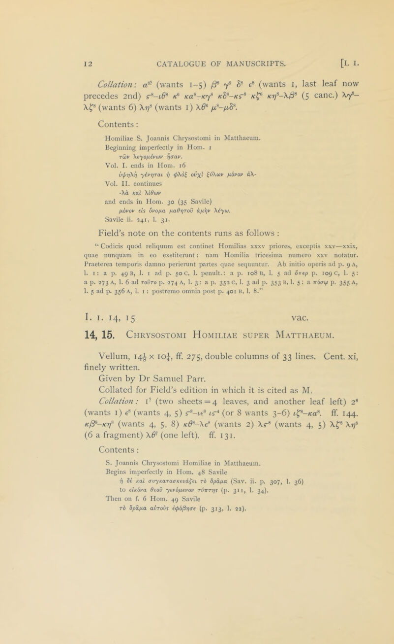 Collation: (wants 1-5) /S'* 7® e® (wants i, last leaf now precedes 2nd) r®-i0® ko.^-k'^ /c8®-/ct® (5 canc.) A7®— X^® (wants 6) Xt;® (wants i) X^® /4®-/u,S®. Contents : Momiliae S. Joannis Chrysostomi in Matthaeum. Beginning imperfectly in Horn, i rCiv Xeyofjitvuy ^crav. Vol. I. ends in Horn. 16 Vol. II. continues -Xd Kal \lduy and ends in Horn. 30 (35 Savile) fibvov et’s ovofia fiaOrjTov dfi^v Xtyu. Savile ii. 241, 1. 31. Field’s note on the contents runs as follows : “ Codicis quod reliquum est continet Ilomilias xxxv priores, exceptis xxv—xxix, quae nunquam in eo exstiterunt: nam Honiilia tricesima numero xxv notatur. Praeterea temporis damno perierunt partes quae sequuntur. Ab initio operis ad p. 9 A, 1. I: a p. 49 B, 1. I ad p. 50 c, 1. penult.: a p. 108 B, 1. 5 ad ocep p. 109 C, 1. 5: a p. 273 A, 1. 6 ad tovto p. 274 A, 1. 3: a p. 352 c, 1. 3 ad p. 333 K, 1. 5: a jrdcrcp p. 355 a, 1. 5 ad p. 356 A, 1. 1 : postremo omnia post p. 401 B, 1. 8.” I. I. 14, 15 vac. 14, 15. Chrysostomi Homiliae super Matthaeum. Vellum, 14^ X io|, fif. 275, double columns of 33 lines. Cent, xi, finely written. Given by Dr Samuel Parr. Collated for Field’s edition in which it is cited as M. Collation: i- (two sheets = 4 leaves, and another leaf left) 2® (wants i) e® (wants 4, 5) r®-ie® ir'* (or 8 wants 3-6) t^-/ca®. fif. 144. (wants 4, 5, 8) /c^®-Xe® (wants 2) Xr® (wants 4, 5) X^® Xt;® (6 a fragment) X^^ (one left), fif. 131. Contents : S. Joannis Chrysostomi Homiliae in Matthaeum. Begins imperfectly in Horn. 48 Savile 7) 5e Kal avyKaracTKevd^ei rb dpa/xa (Sav. ii. p. 307, 1. 36) to fUbva deoO yevd/aevoy (p. 311, 1. 34). Then on f. 6 Horn. 49 Savile rb dpdfjia avrobs i<f>b§r]<Te (p. 313, 1. 22).