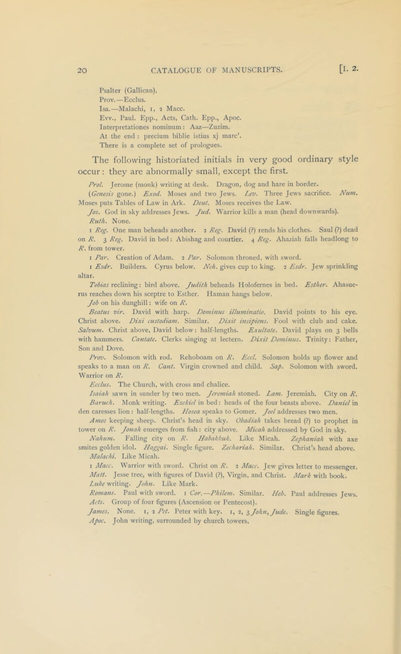 Psalter (Galilean). Prov.—Ecclus. Isa.—Malachi, i, i Mace. Evv., Paul. Epp., Acts, Cath. Epp., Apoc. Interpretationes nominum : Aaz—Zuzim. At the end : preeium biblie istius xj marc’. There is a complete set of prologues. The following historiated initials in very good ordinary style occur: they are abnormally small, except the first. Frol. Jerome (monk) writing at desk. Dragon, dog and hare in border. (Genesis gone.) Exod. Moses and two Jews. Lev. Three Jews sacrifice. Num. Moses puts Tables of Law in Ark. Dent. Moses receives the Law. Jos. God in sky addresses Jews. Jud. Warrior kills a man (head downwards). Ruth. None. 1 Reg. One man beheads another. 2 Reg. David (?) rends his clothes. Saul (?) dead on R. 3 Reg. David in bed: Abishag and courtier. 4 Reg. Ahaziah falls headlong to R. from tower. I Par. Creation of Adam. 2 Far. Solomon throned, with sword. I Esdr. Builders. Cyrus below. Neh. gives cup to king. 2 Esdr. Jew sprinkling altar. reclining: bird above. beheads Molofernes in bed. Esther. Ahasue- rus reaches down his sceptre to Esther. Haman hangs below. Job on his dunghill: wife on R. Beaius vir. David with harp. Dominus illuminatio. David points to his eye. Christ above. Dixi custodiam. Similar. Dixit insipiens. Fool with club and cake. Salvtini. Christ above, David below: half-lengths. Exidtate. David plays on 3 bells with hammers. Cantate. Clerks singing at lectern. Dixit Dominus. Trinity: Father, Son and Dove. Prov. Solomon with rod. Rehoboam on R. Eccl. Solomon holds up flower and speaks to a man on R. Cant. Virgin crowned and child. Sap. Solomon with sword. Warrior on R. Ecclus. The Church, with cross and chalice. Isaiah sawn in sunder by two men. Jeremiah stoned. Lam. Jeremiah. City on R. Baruch. Monk writing. Ezekiel in bed: heads of the four beasts above. Daniel in den caresses lion : half-lengths. Llosea speaks to Gomer. Joel addresses two men. Amos keeping sheep. Christ’s head in sky. Obadiah takes bread (?) to prophet in tower on R. Jonah emerges from fish : city above. Micah addressed by God in sky. Nahum. Falling city on R. Habakkuk. Like Micah. Zephaniah with axe smites golden idol. Haggai. Single figure. Zechariah. Similar. Christ’s head above. Malachi. Like Micah. I Macc. Warrior with sword. Christ on R. 2 Mace. Jew gives letter to messenger. Matt. Jesse tree, with figures of David (?), Virgin, and Christ. Mark with book. Luke writing. John. Like Mark. Romans. Paul with sword, i Cor.—Philem. Similar. Heb. Paul addresses Jews. Acts. Group of four figures (Ascension or Pentecost). James. None, i, 2 Pet. Peter with key. i, 2, i John, Jude. Single figures. Apoc. John writing, surrounded by church towers.